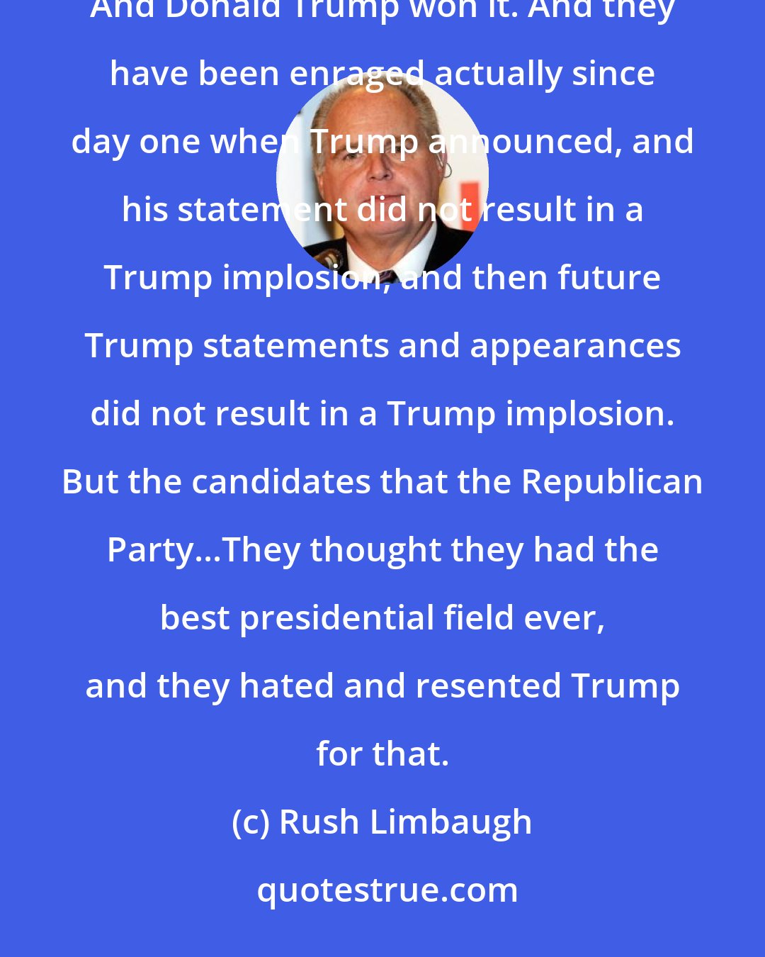 Rush Limbaugh: Here you have the Republican Party, and they had, what, 16, 15 candidates seek the Republican nomination? And Donald Trump won it. And they have been enraged actually since day one when Trump announced, and his statement did not result in a Trump implosion, and then future Trump statements and appearances did not result in a Trump implosion. But the candidates that the Republican Party...They thought they had the best presidential field ever, and they hated and resented Trump for that.