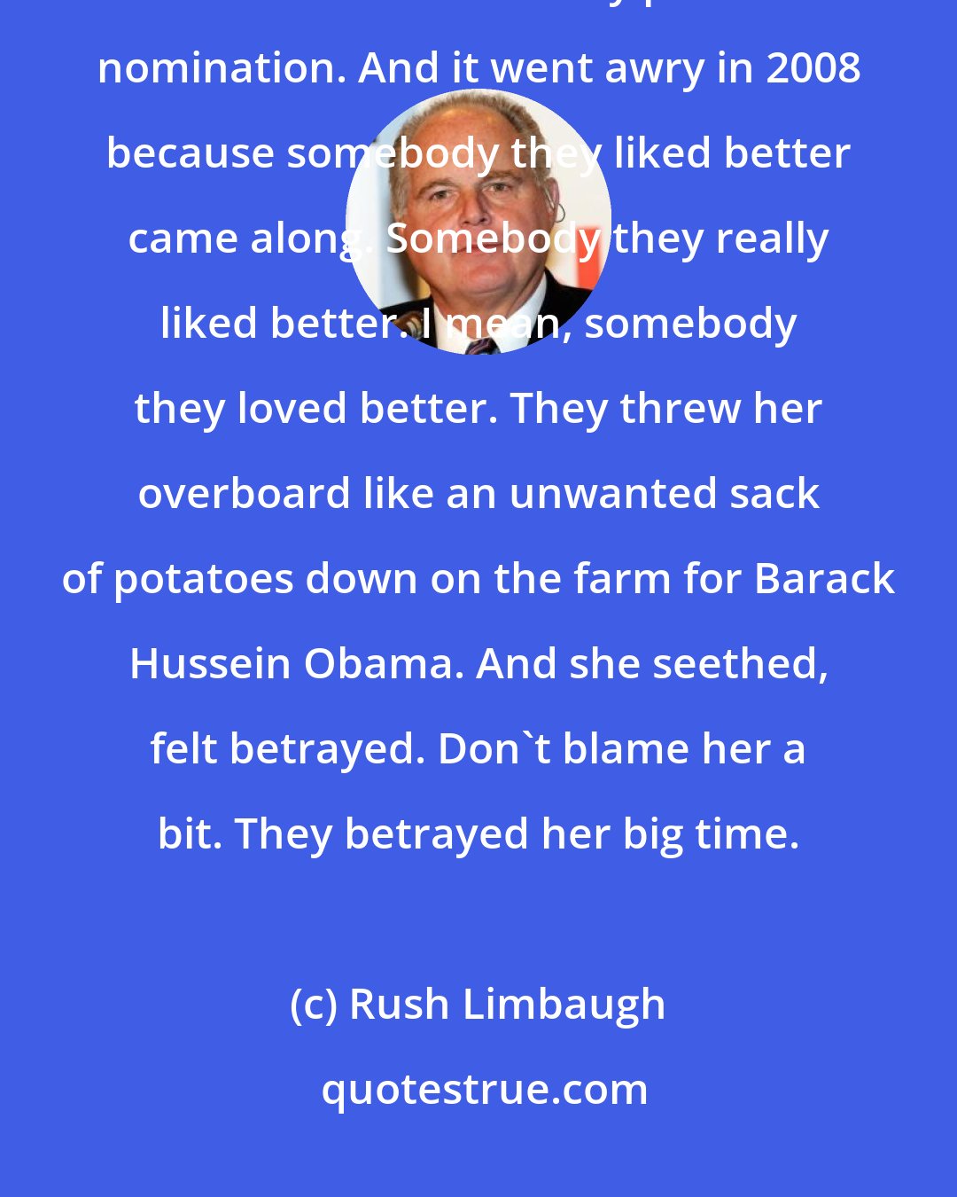 Rush Limbaugh: It was all for the eventual payoff and thank-you by giving Hillary Clinton the Democrat Party presidential nomination. And it went awry in 2008 because somebody they liked better came along. Somebody they really liked better. I mean, somebody they loved better. They threw her overboard like an unwanted sack of potatoes down on the farm for Barack Hussein Obama. And she seethed, felt betrayed. Don't blame her a bit. They betrayed her big time.