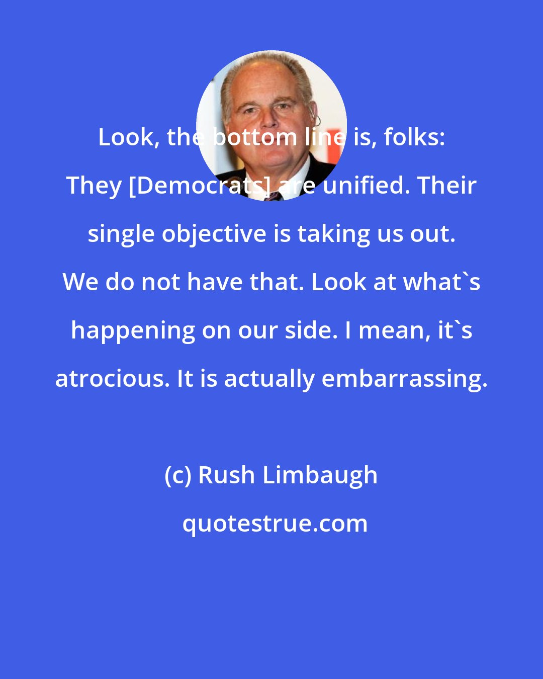Rush Limbaugh: Look, the bottom line is, folks: They [Democrats] are unified. Their single objective is taking us out. We do not have that. Look at what's happening on our side. I mean, it's atrocious. It is actually embarrassing.