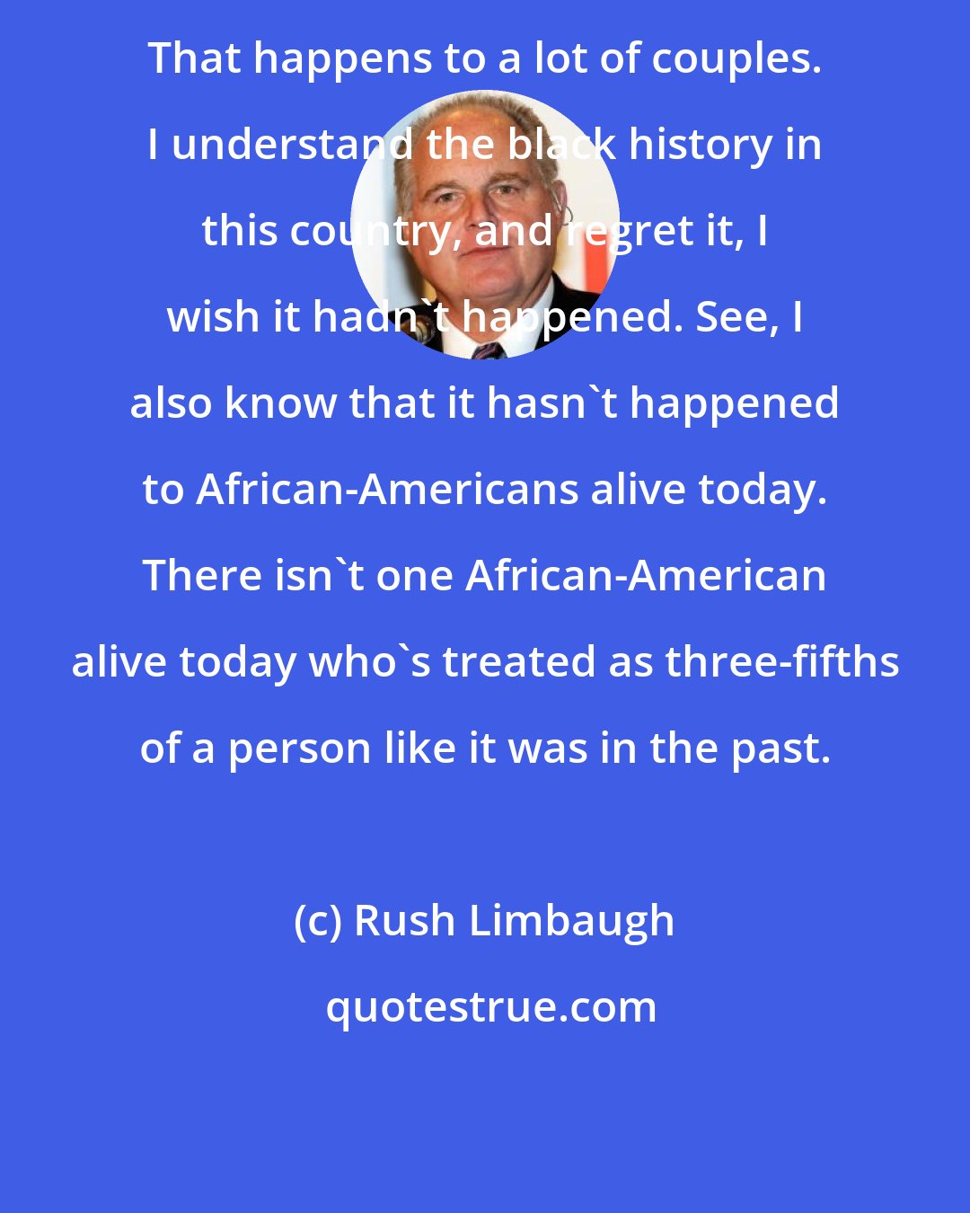 Rush Limbaugh: That happens to a lot of couples. I understand the black history in this country, and regret it, I wish it hadn't happened. See, I also know that it hasn't happened to African-Americans alive today. There isn't one African-American alive today who's treated as three-fifths of a person like it was in the past.