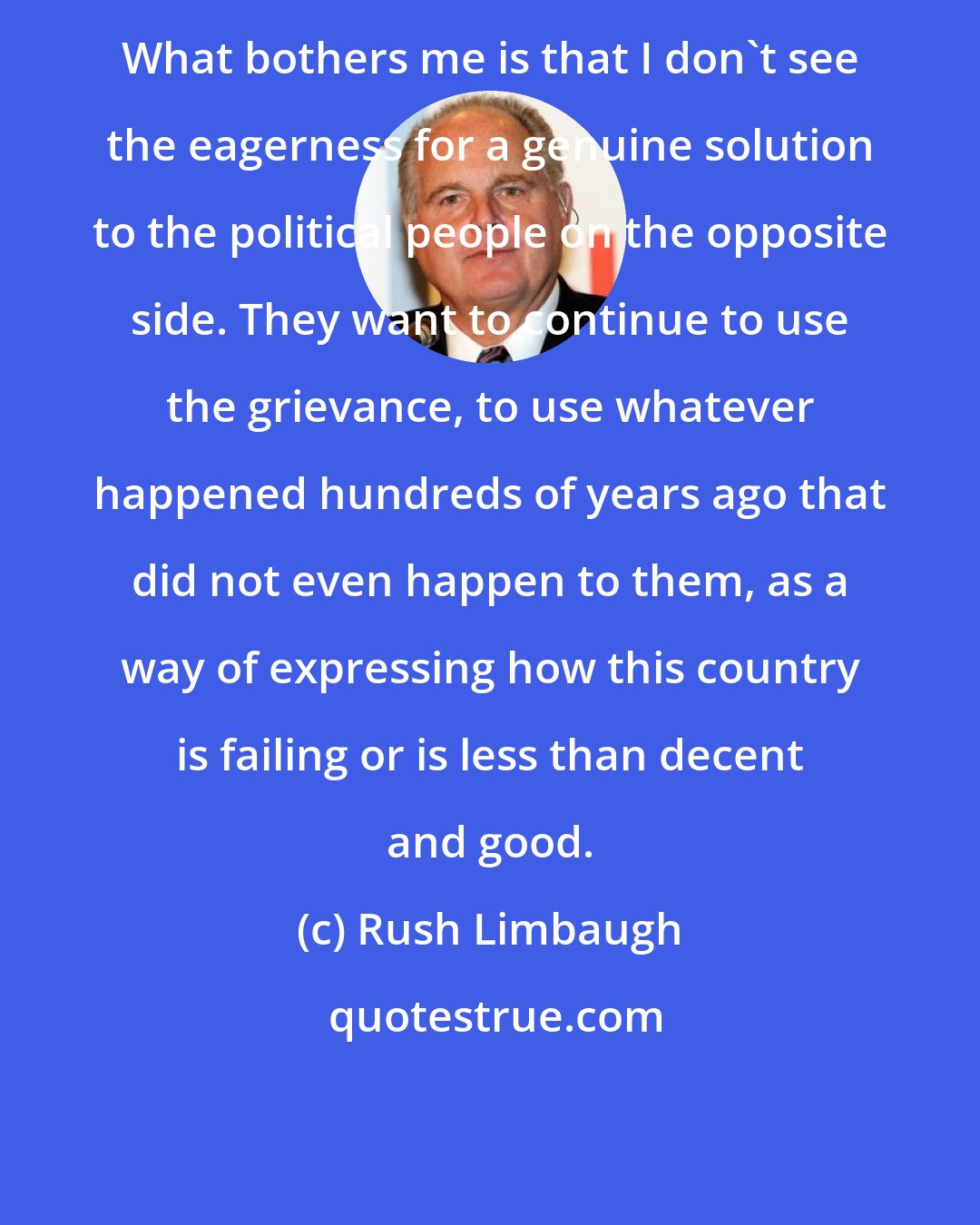 Rush Limbaugh: What bothers me is that I don't see the eagerness for a genuine solution to the political people on the opposite side. They want to continue to use the grievance, to use whatever happened hundreds of years ago that did not even happen to them, as a way of expressing how this country is failing or is less than decent and good.
