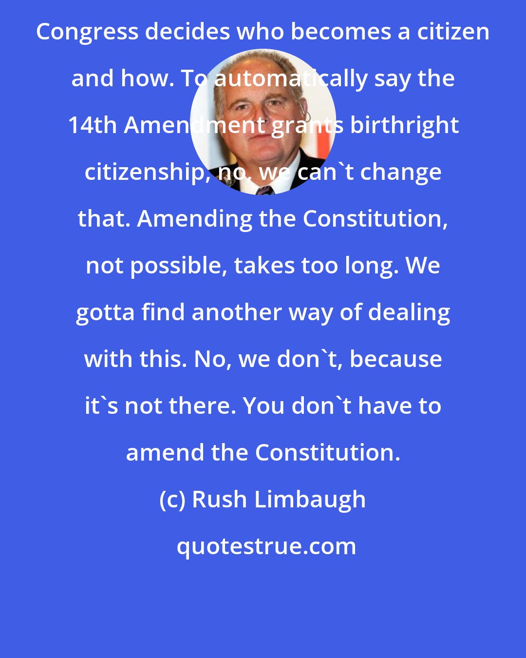 Rush Limbaugh: Congress decides who becomes a citizen and how. To automatically say the 14th Amendment grants birthright citizenship, no, we can't change that. Amending the Constitution, not possible, takes too long. We gotta find another way of dealing with this. No, we don't, because it's not there. You don't have to amend the Constitution.