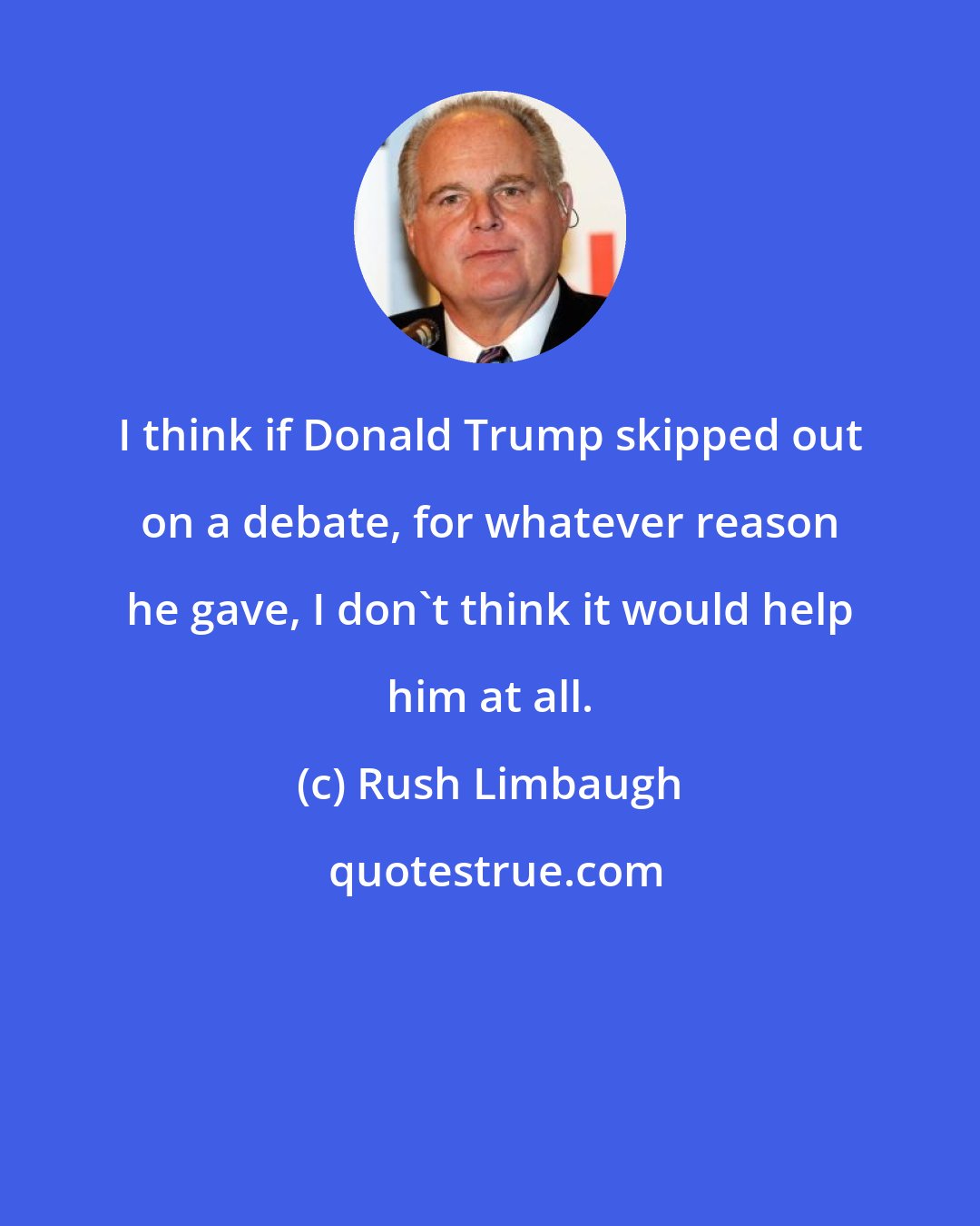 Rush Limbaugh: I think if Donald Trump skipped out on a debate, for whatever reason he gave, I don't think it would help him at all.
