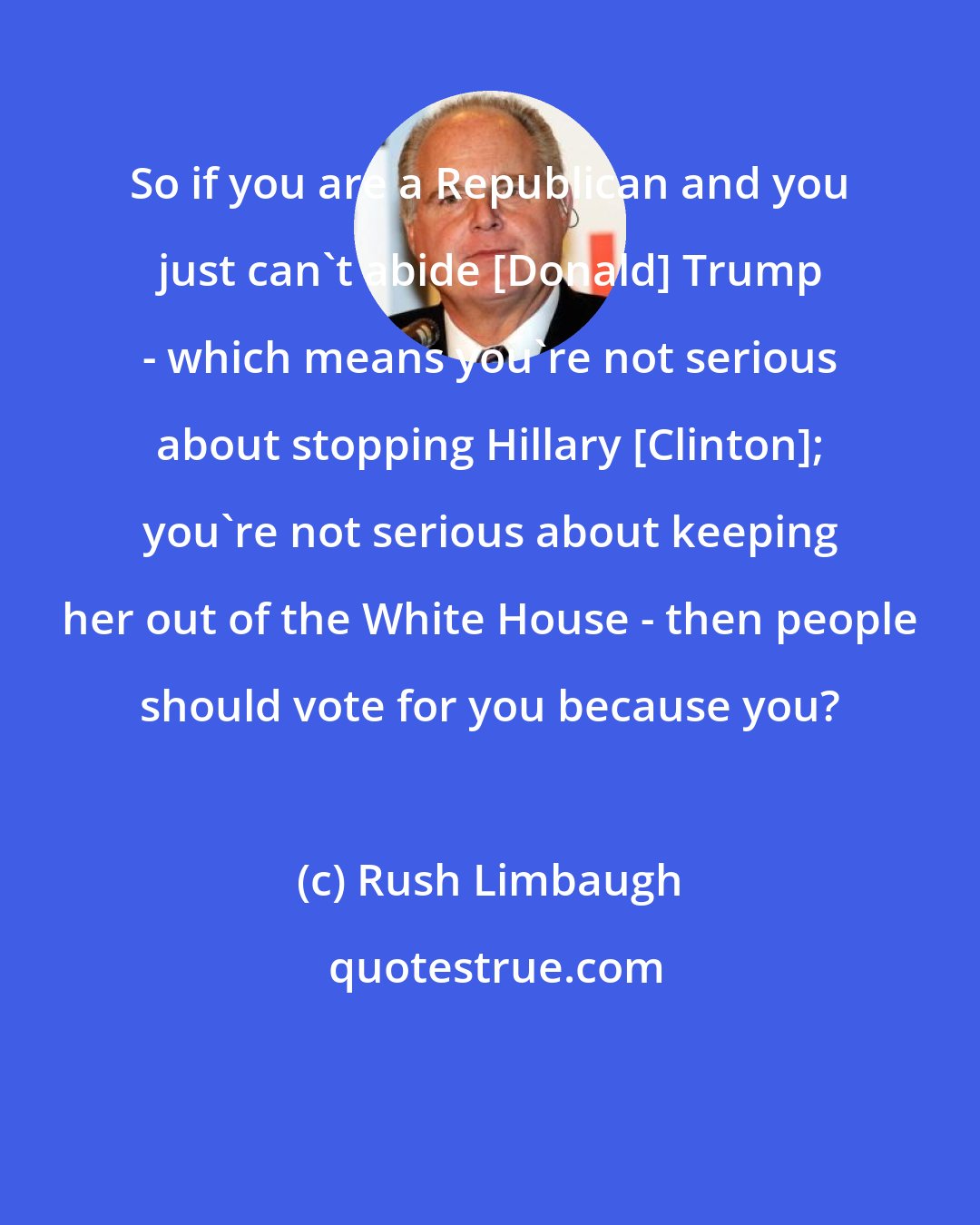 Rush Limbaugh: So if you are a Republican and you just can't abide [Donald] Trump - which means you're not serious about stopping Hillary [Clinton]; you're not serious about keeping her out of the White House - then people should vote for you because you?