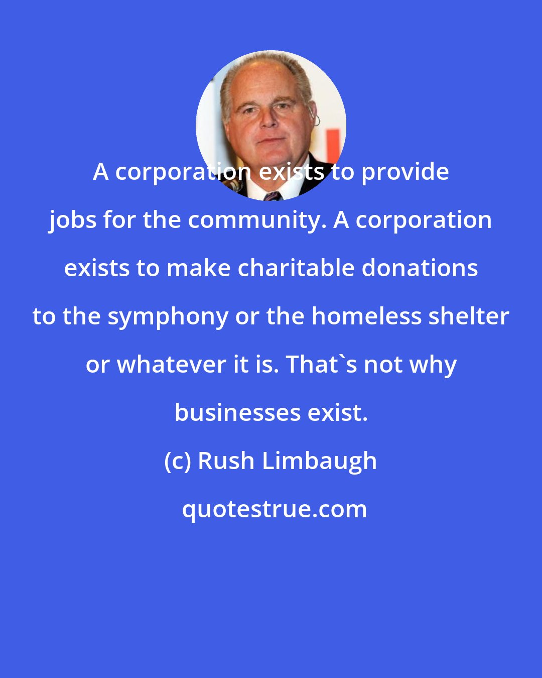 Rush Limbaugh: A corporation exists to provide jobs for the community. A corporation exists to make charitable donations to the symphony or the homeless shelter or whatever it is. That's not why businesses exist.