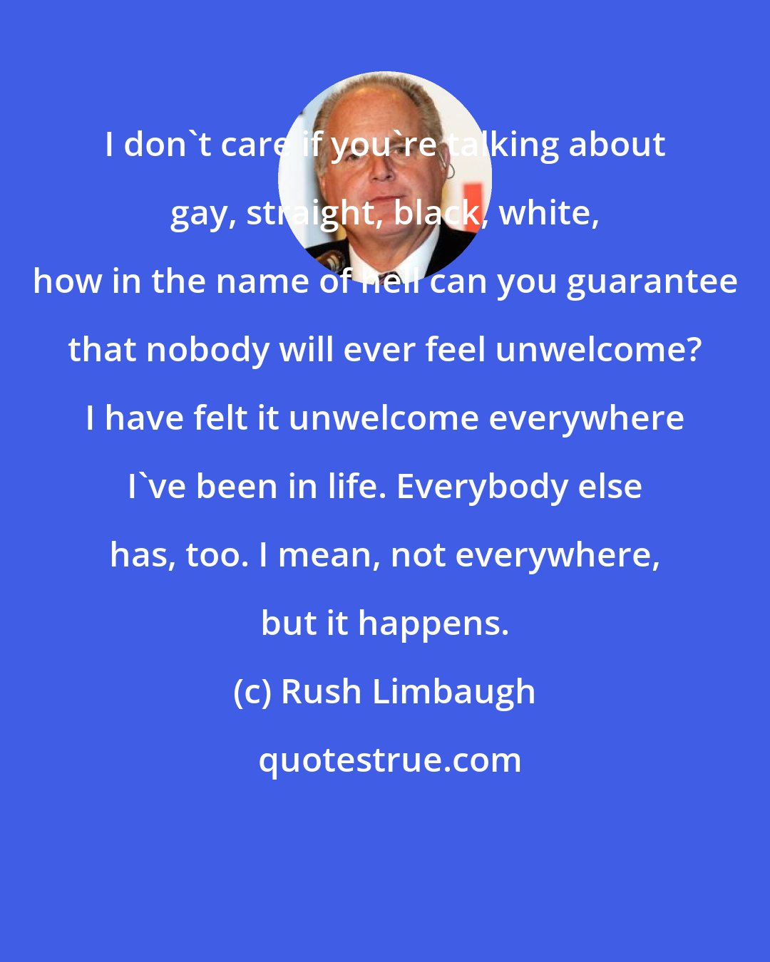Rush Limbaugh: I don't care if you're talking about gay, straight, black, white, how in the name of hell can you guarantee that nobody will ever feel unwelcome? I have felt it unwelcome everywhere I've been in life. Everybody else has, too. I mean, not everywhere, but it happens.