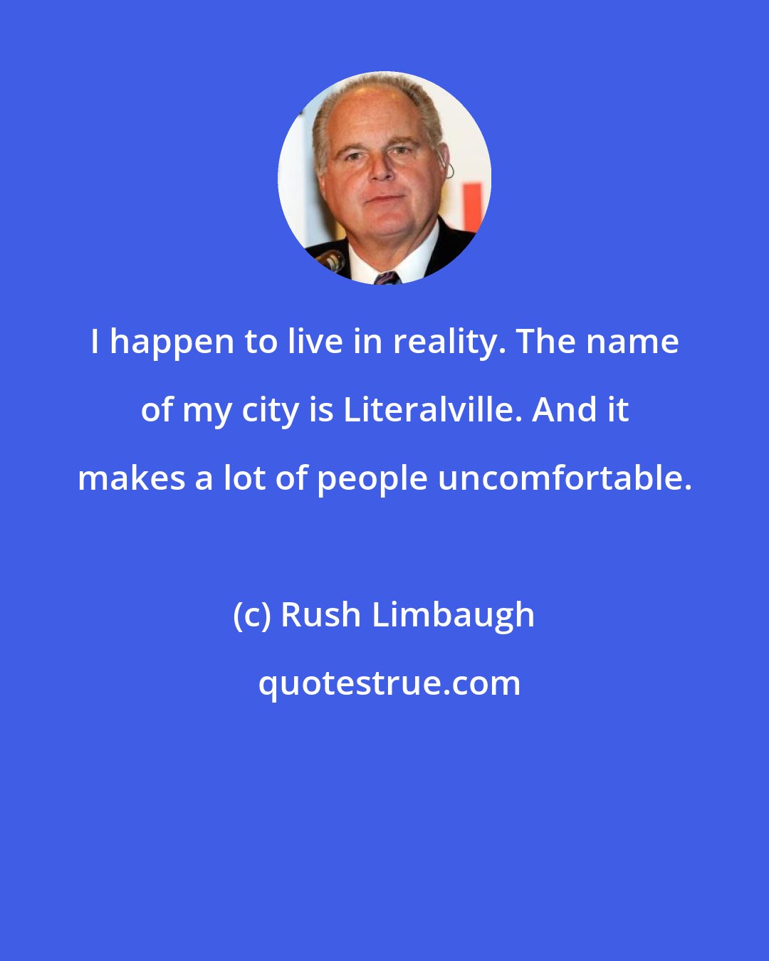 Rush Limbaugh: I happen to live in reality. The name of my city is Literalville. And it makes a lot of people uncomfortable.
