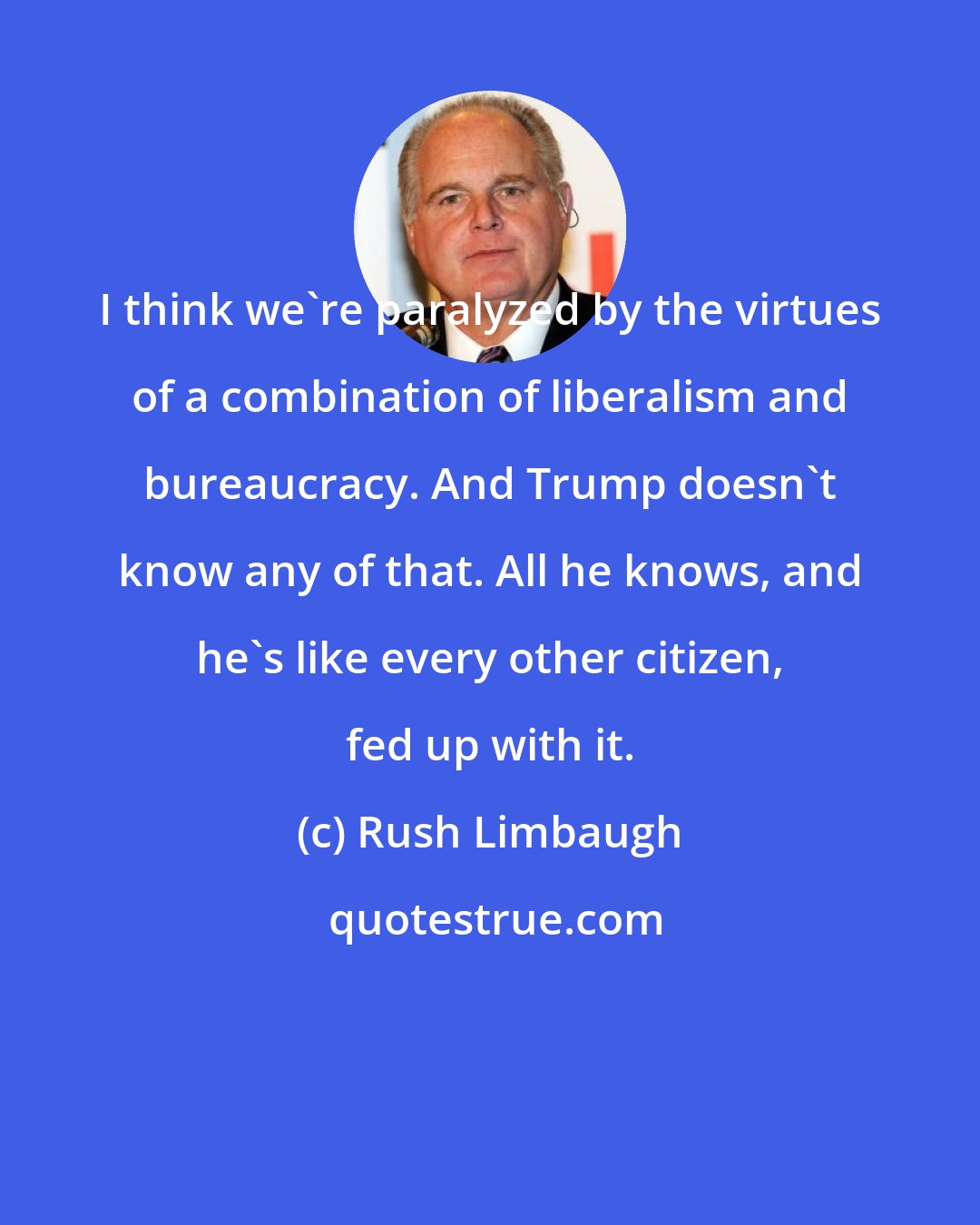 Rush Limbaugh: I think we're paralyzed by the virtues of a combination of liberalism and bureaucracy. And Trump doesn't know any of that. All he knows, and he's like every other citizen, fed up with it.
