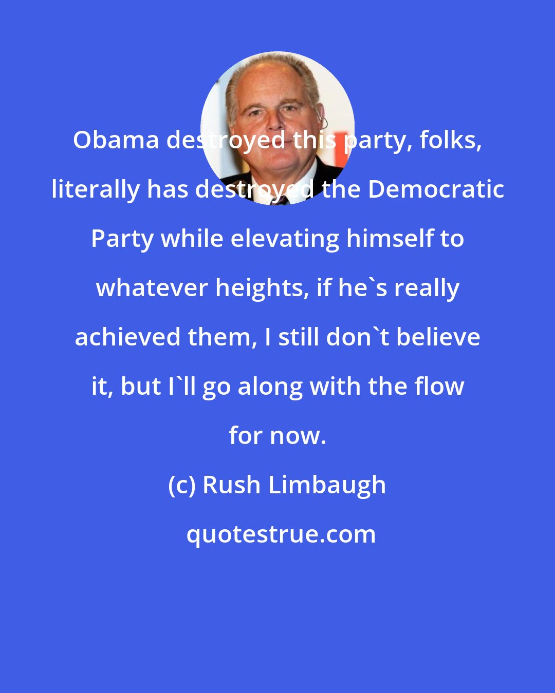 Rush Limbaugh: Obama destroyed this party, folks, literally has destroyed the Democratic Party while elevating himself to whatever heights, if he's really achieved them, I still don't believe it, but I'll go along with the flow for now.