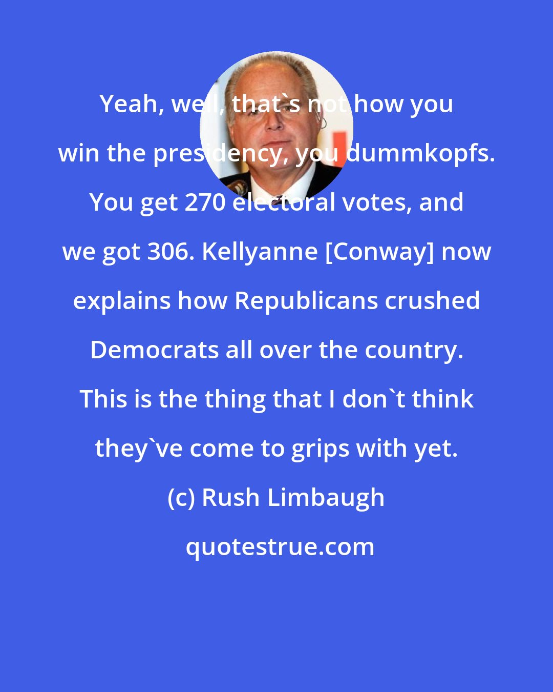 Rush Limbaugh: Yeah, well, that's not how you win the presidency, you dummkopfs. You get 270 electoral votes, and we got 306. Kellyanne [Conway] now explains how Republicans crushed Democrats all over the country. This is the thing that I don't think they've come to grips with yet.