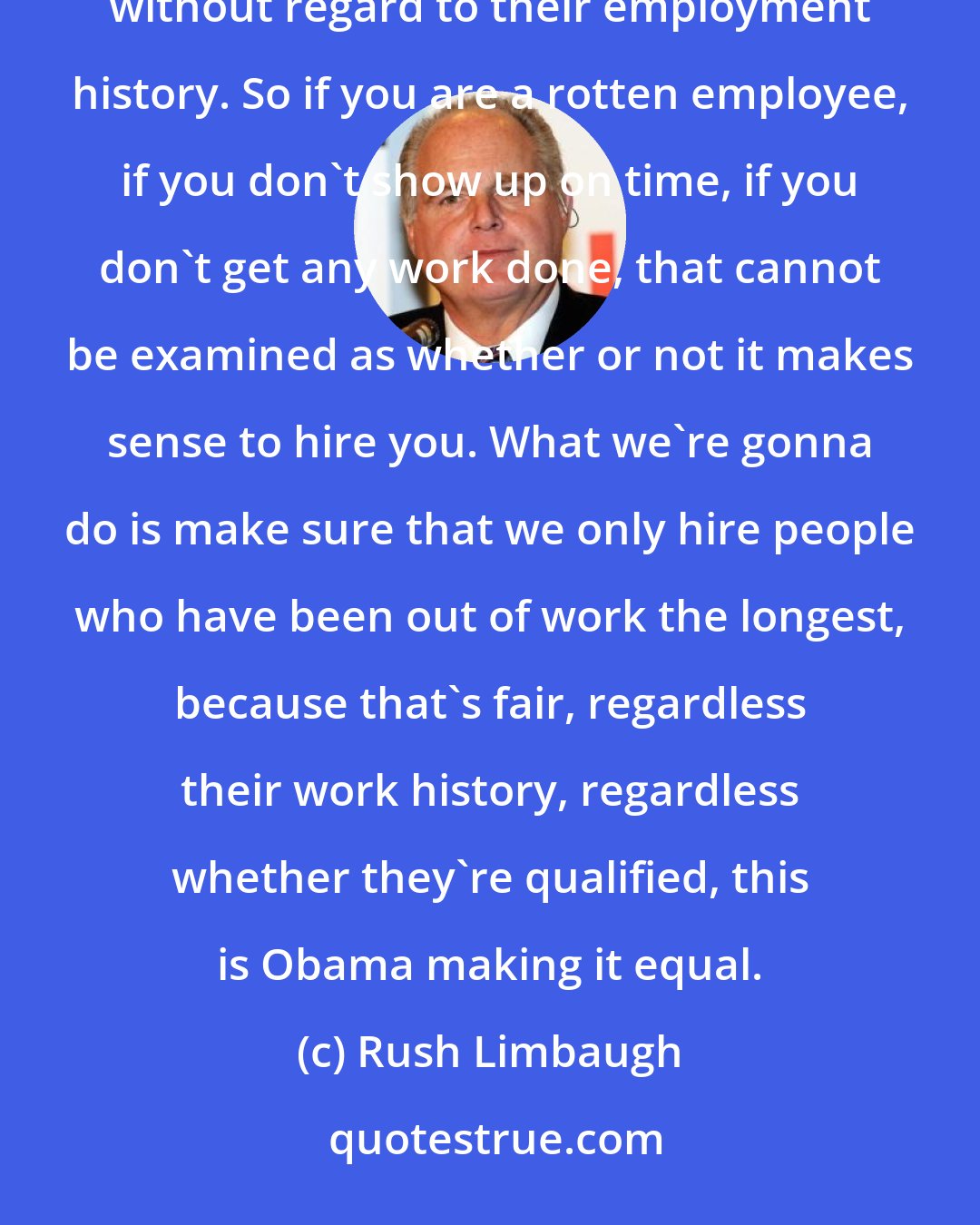Rush Limbaugh: Barack Obama today is directing every federal agency to make sure we evaluate candidates on the level without regard to their employment history. So if you are a rotten employee, if you don't show up on time, if you don't get any work done, that cannot be examined as whether or not it makes sense to hire you. What we're gonna do is make sure that we only hire people who have been out of work the longest, because that's fair, regardless their work history, regardless whether they're qualified, this is Obama making it equal.