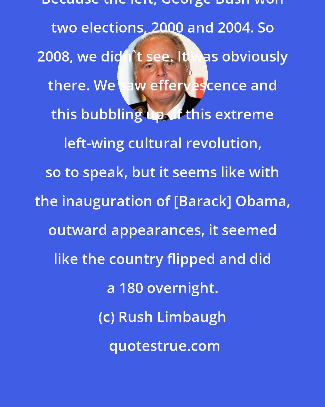 Rush Limbaugh: Because the left, George Bush won two elections, 2000 and 2004. So 2008, we didn't see. It was obviously there. We saw effervescence and this bubbling up of this extreme left-wing cultural revolution, so to speak, but it seems like with the inauguration of [Barack] Obama, outward appearances, it seemed like the country flipped and did a 180 overnight.