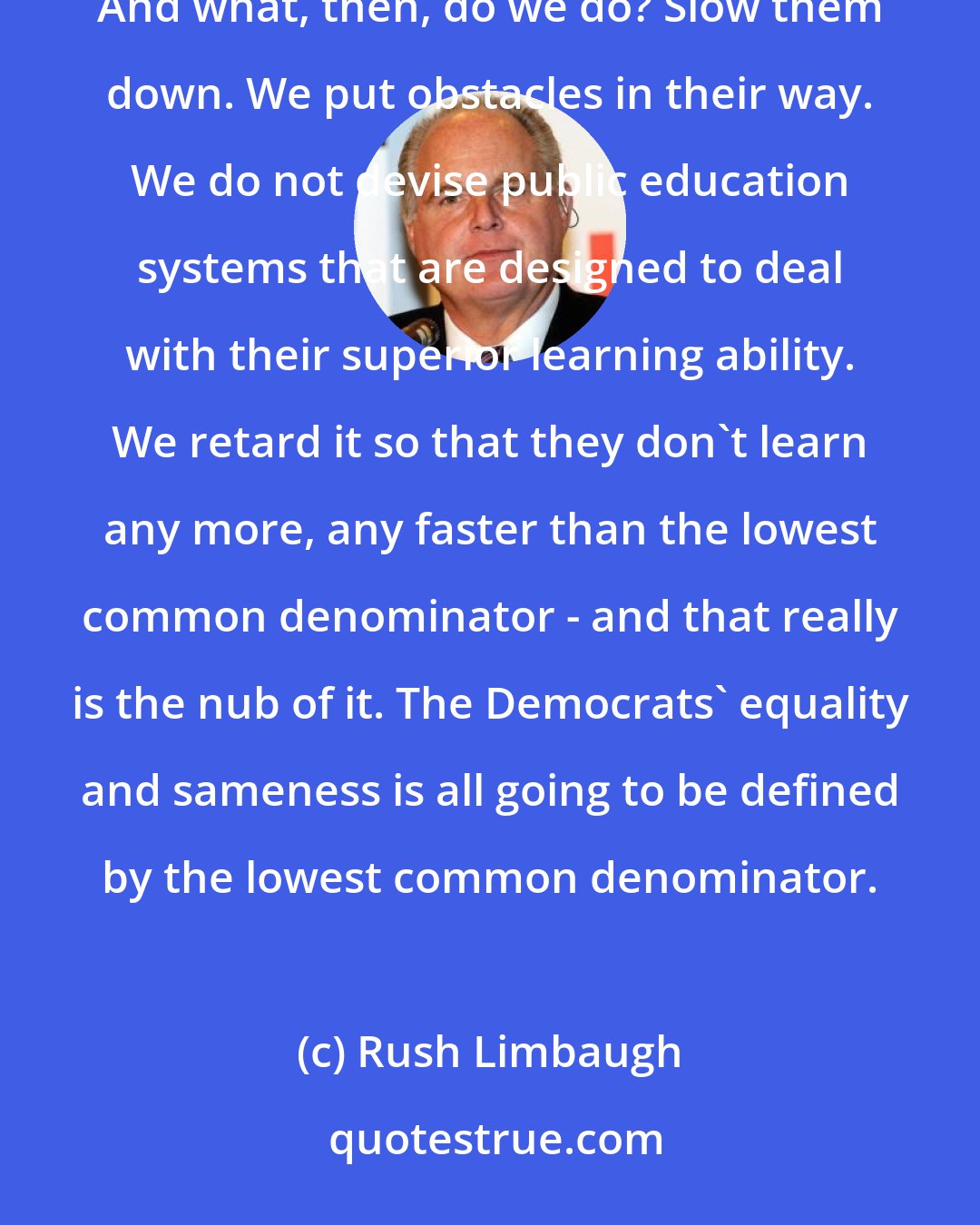 Rush Limbaugh: If you take a look at education, the kids that get good grades are said to humiliate those who don't. And what, then, do we do? Slow them down. We put obstacles in their way. We do not devise public education systems that are designed to deal with their superior learning ability. We retard it so that they don't learn any more, any faster than the lowest common denominator - and that really is the nub of it. The Democrats' equality and sameness is all going to be defined by the lowest common denominator.