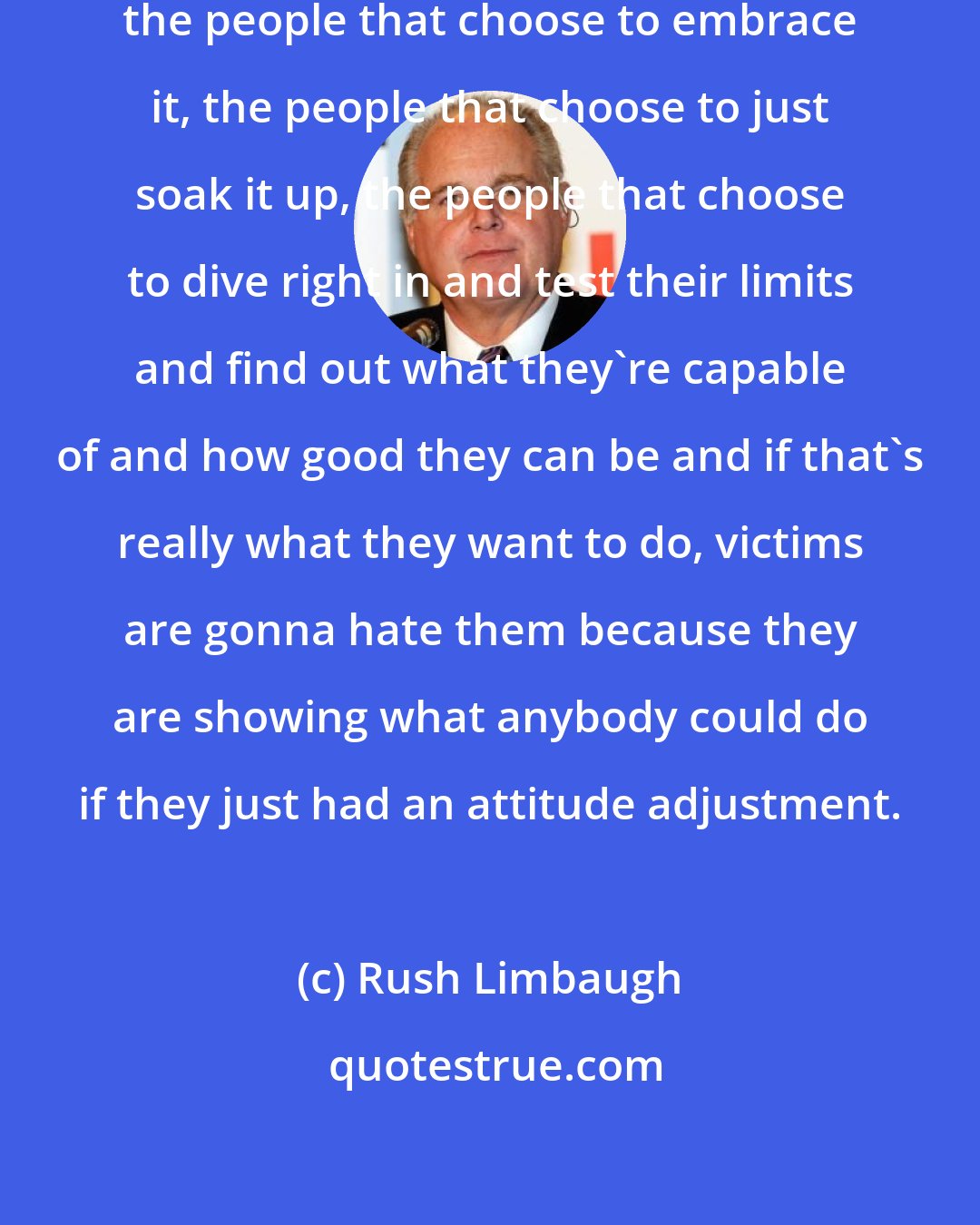 Rush Limbaugh: The people that choose to face life, the people that choose to embrace it, the people that choose to just soak it up, the people that choose to dive right in and test their limits and find out what they're capable of and how good they can be and if that's really what they want to do, victims are gonna hate them because they are showing what anybody could do if they just had an attitude adjustment.