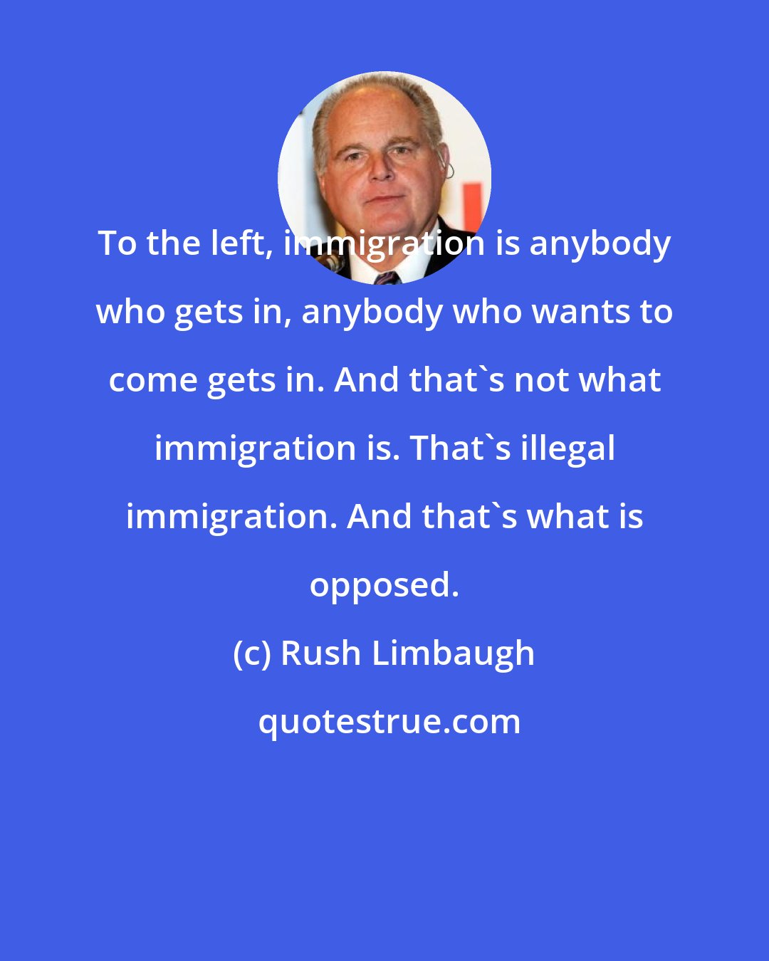 Rush Limbaugh: To the left, immigration is anybody who gets in, anybody who wants to come gets in. And that's not what immigration is. That's illegal immigration. And that's what is opposed.