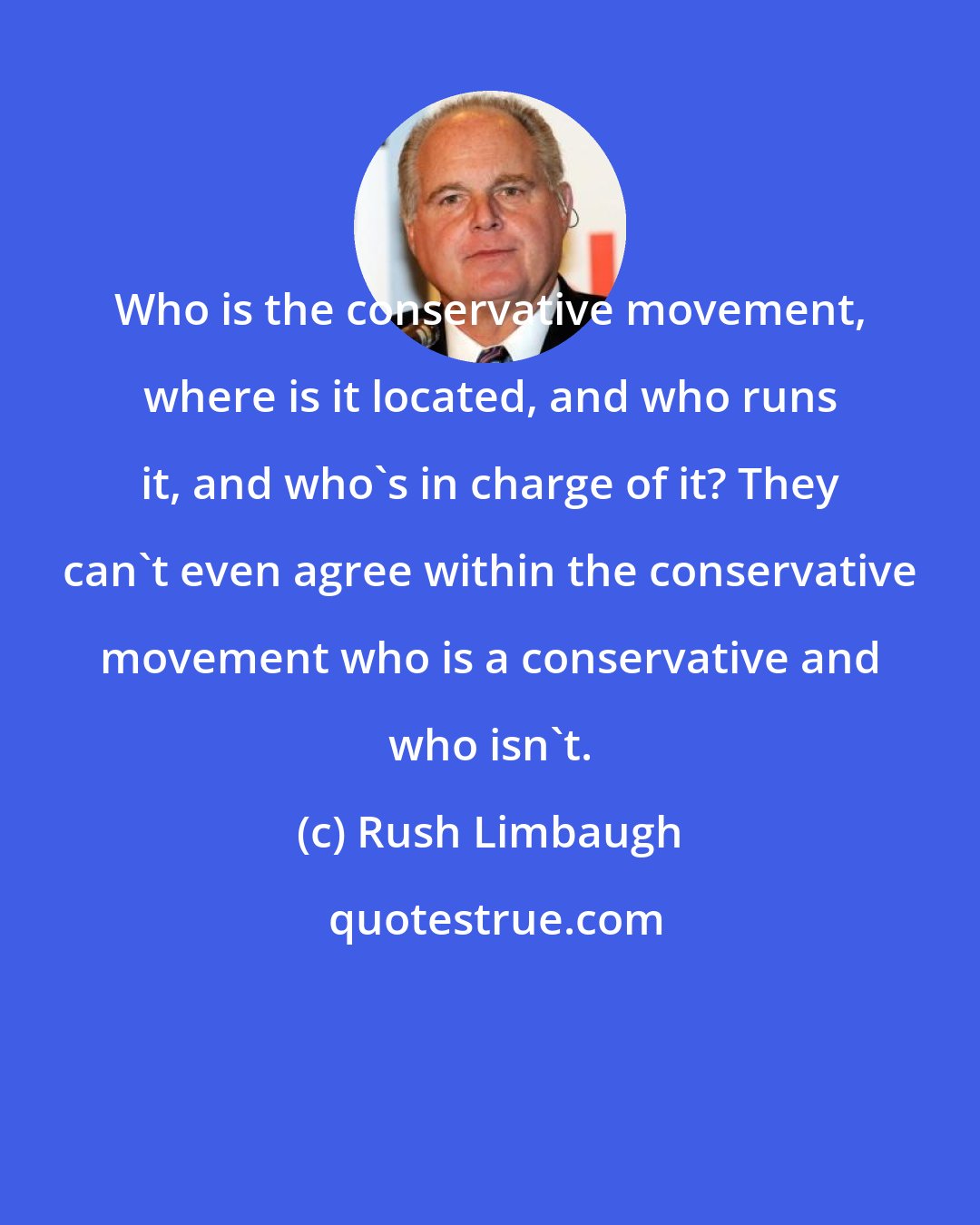 Rush Limbaugh: Who is the conservative movement, where is it located, and who runs it, and who's in charge of it? They can't even agree within the conservative movement who is a conservative and who isn't.
