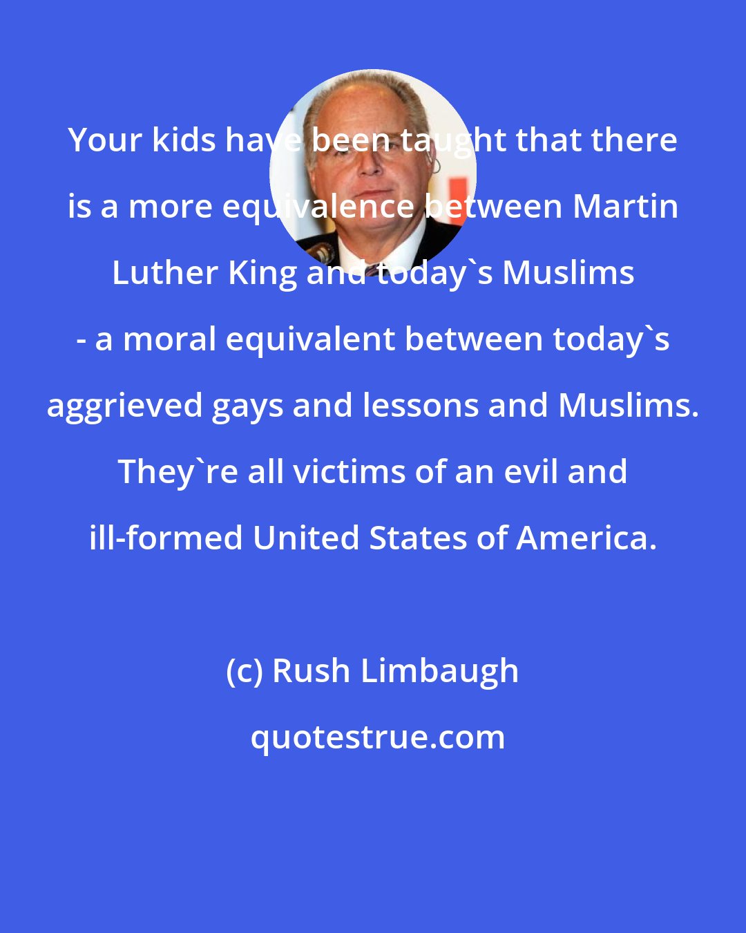 Rush Limbaugh: Your kids have been taught that there is a more equivalence between Martin Luther King and today's Muslims - a moral equivalent between today's aggrieved gays and lessons and Muslims. They're all victims of an evil and ill-formed United States of America.