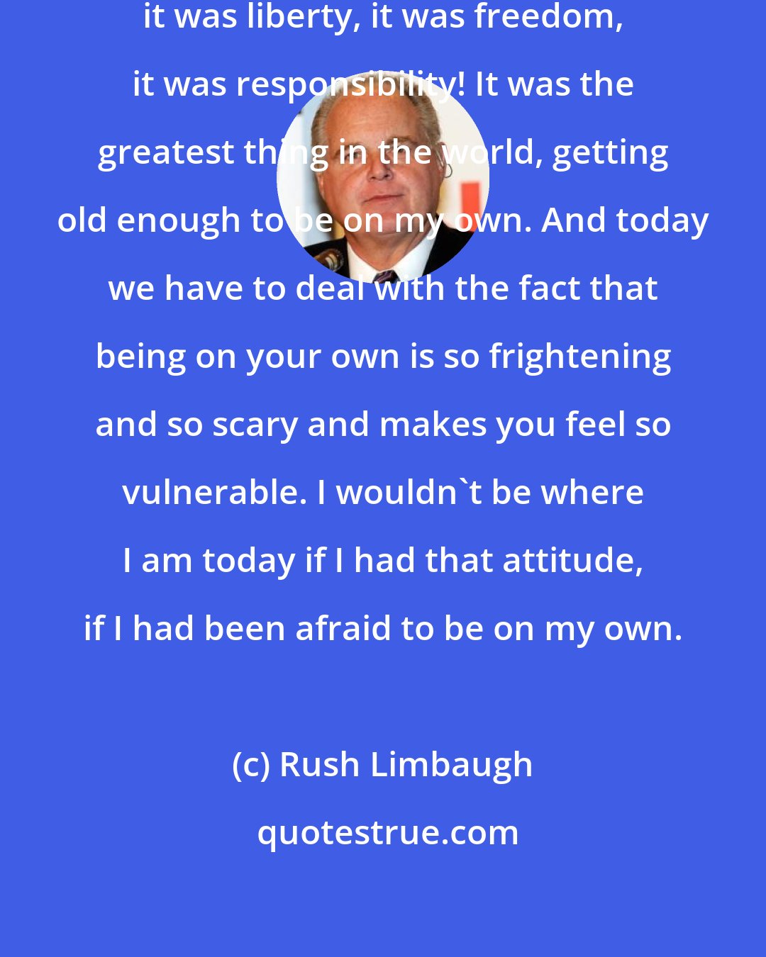 Rush Limbaugh: Being on my own was liberation, it was liberty, it was freedom, it was responsibility! It was the greatest thing in the world, getting old enough to be on my own. And today we have to deal with the fact that being on your own is so frightening and so scary and makes you feel so vulnerable. I wouldn't be where I am today if I had that attitude, if I had been afraid to be on my own.