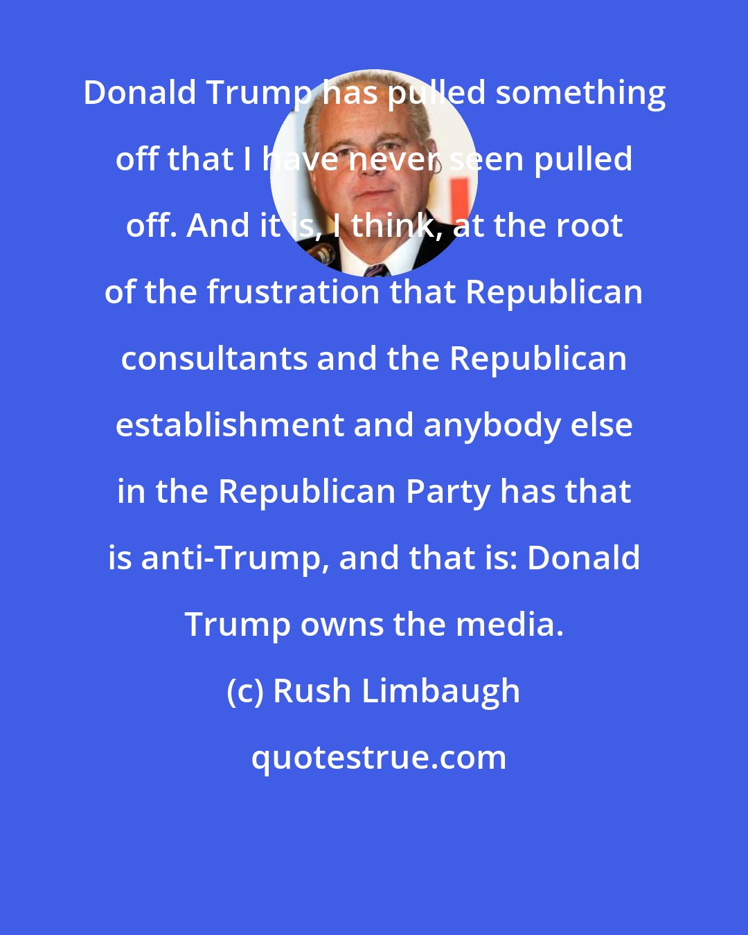 Rush Limbaugh: Donald Trump has pulled something off that I have never seen pulled off. And it is, I think, at the root of the frustration that Republican consultants and the Republican establishment and anybody else in the Republican Party has that is anti-Trump, and that is: Donald Trump owns the media.