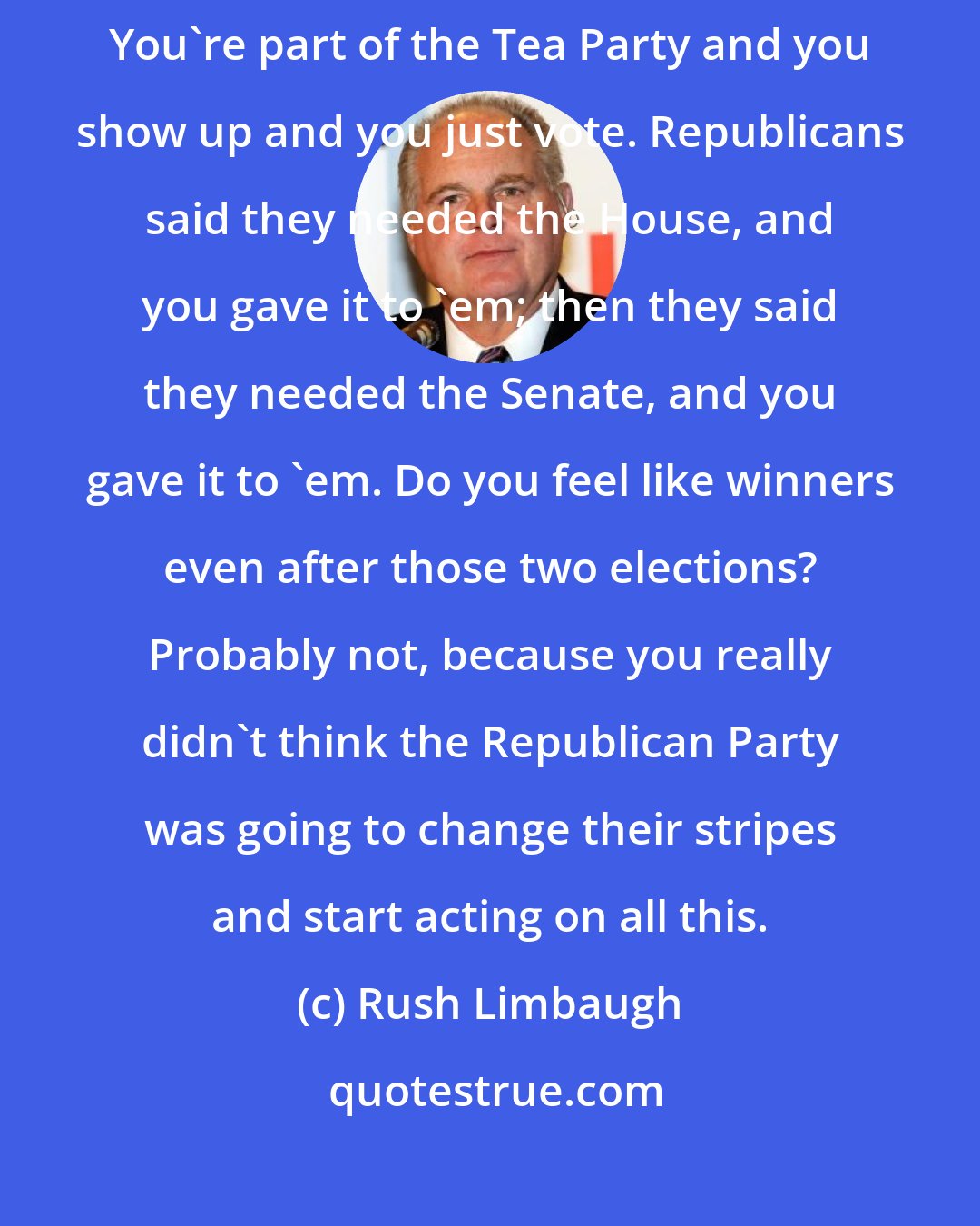 Rush Limbaugh: Folks, let me ask you a question about that. You voted in 2010, 2014. You're part of the Tea Party and you show up and you just vote. Republicans said they needed the House, and you gave it to 'em; then they said they needed the Senate, and you gave it to 'em. Do you feel like winners even after those two elections? Probably not, because you really didn't think the Republican Party was going to change their stripes and start acting on all this.