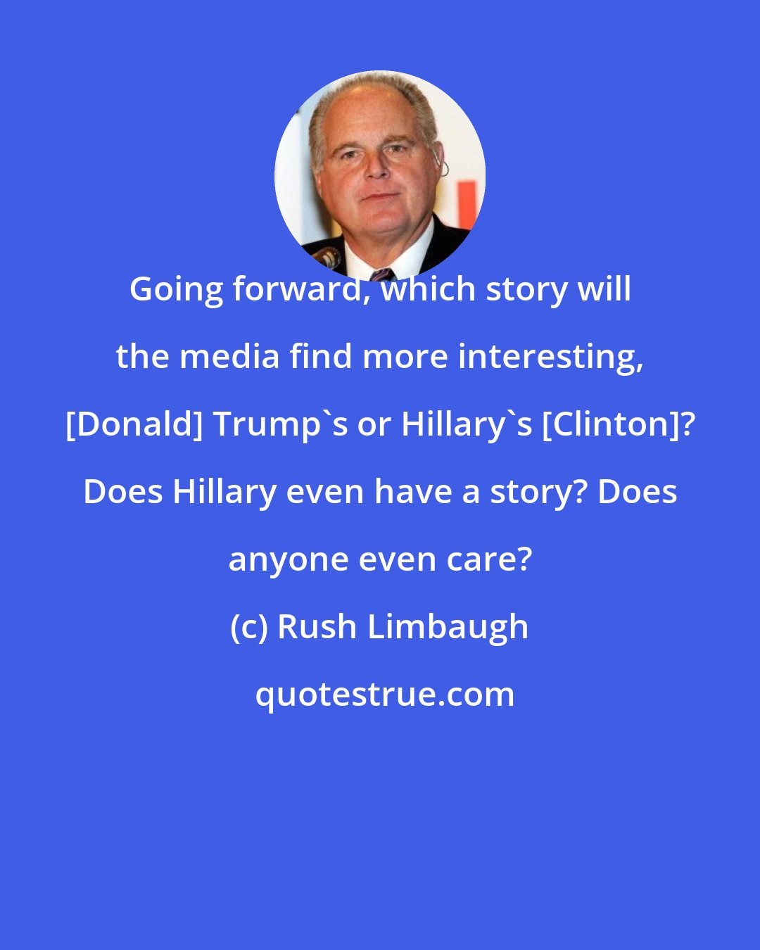 Rush Limbaugh: Going forward, which story will the media find more interesting, [Donald] Trump's or Hillary's [Clinton]? Does Hillary even have a story? Does anyone even care?