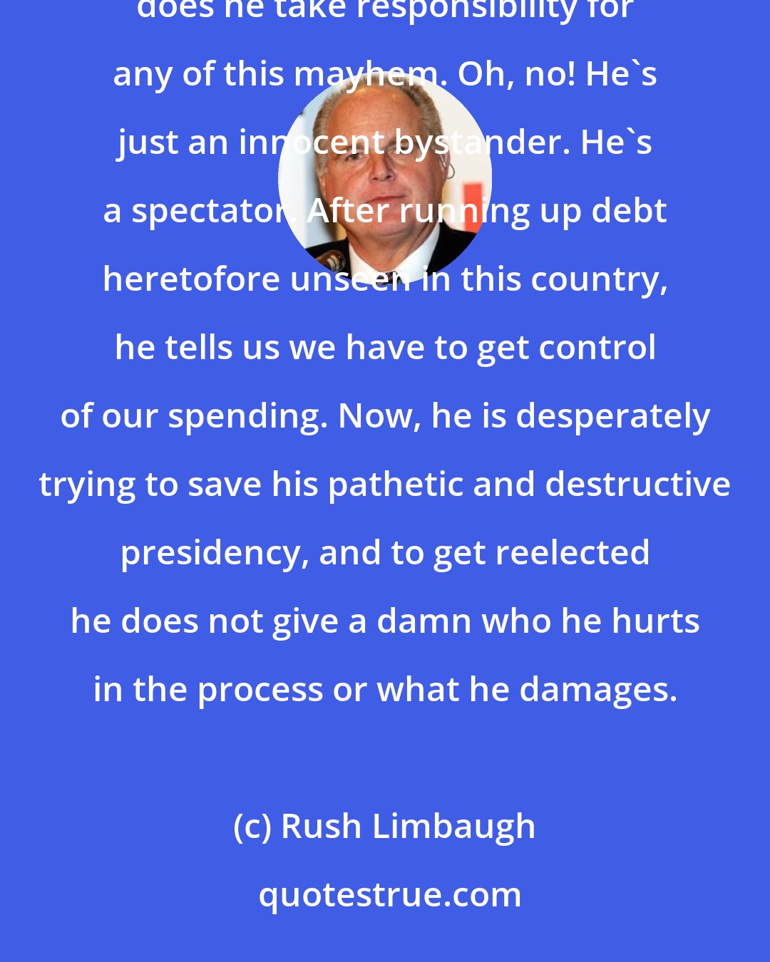 Rush Limbaugh: One day Barack Obama targets one group or business, the next day he targets another. Never, ever does he take responsibility for any of this mayhem. Oh, no! He's just an innocent bystander. He's a spectator. After running up debt heretofore unseen in this country, he tells us we have to get control of our spending. Now, he is desperately trying to save his pathetic and destructive presidency, and to get reelected he does not give a damn who he hurts in the process or what he damages.