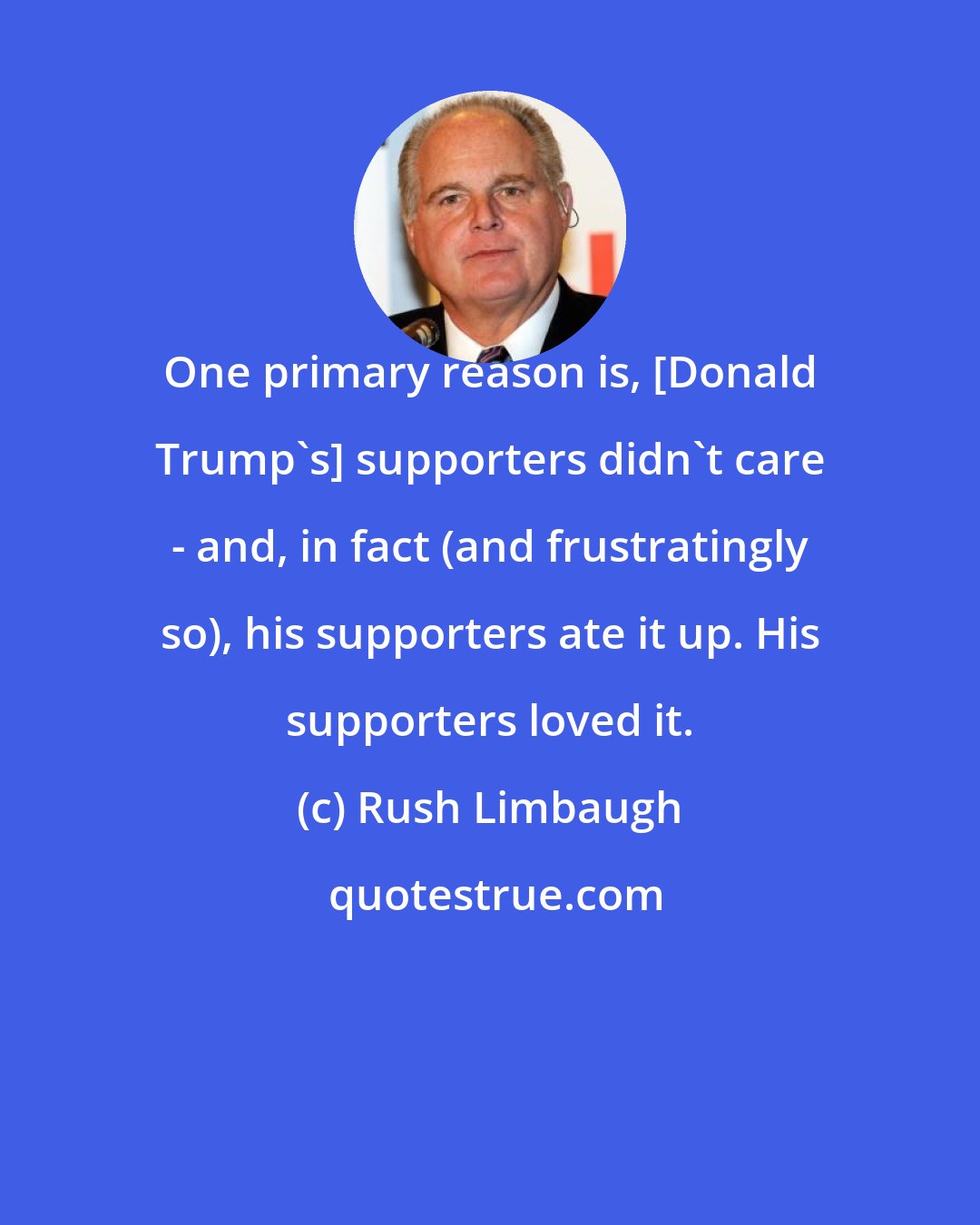 Rush Limbaugh: One primary reason is, [Donald Trump's] supporters didn't care - and, in fact (and frustratingly so), his supporters ate it up. His supporters loved it.