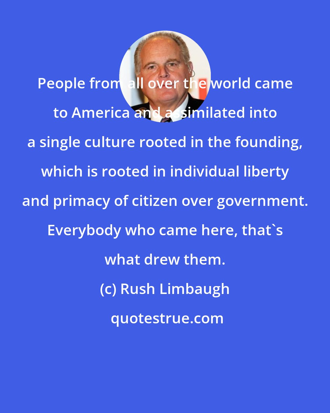 Rush Limbaugh: People from all over the world came to America and assimilated into a single culture rooted in the founding, which is rooted in individual liberty and primacy of citizen over government. Everybody who came here, that's what drew them.
