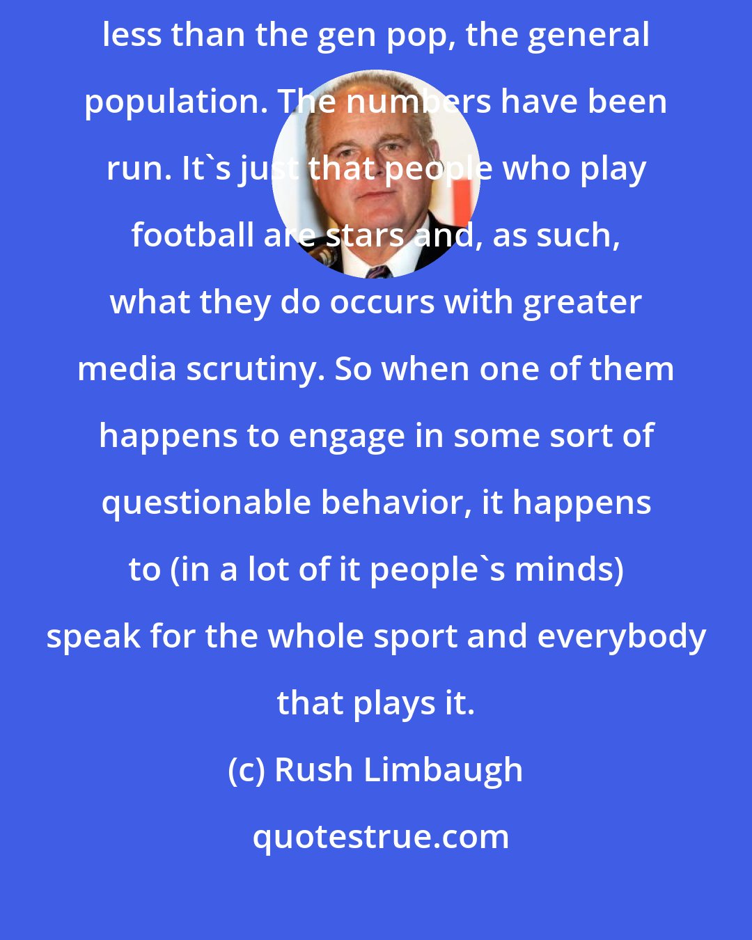 Rush Limbaugh: Football leads to a crime rate among people that play in the NFL that is less than the gen pop, the general population. The numbers have been run. It's just that people who play football are stars and, as such, what they do occurs with greater media scrutiny. So when one of them happens to engage in some sort of questionable behavior, it happens to (in a lot of it people's minds) speak for the whole sport and everybody that plays it.