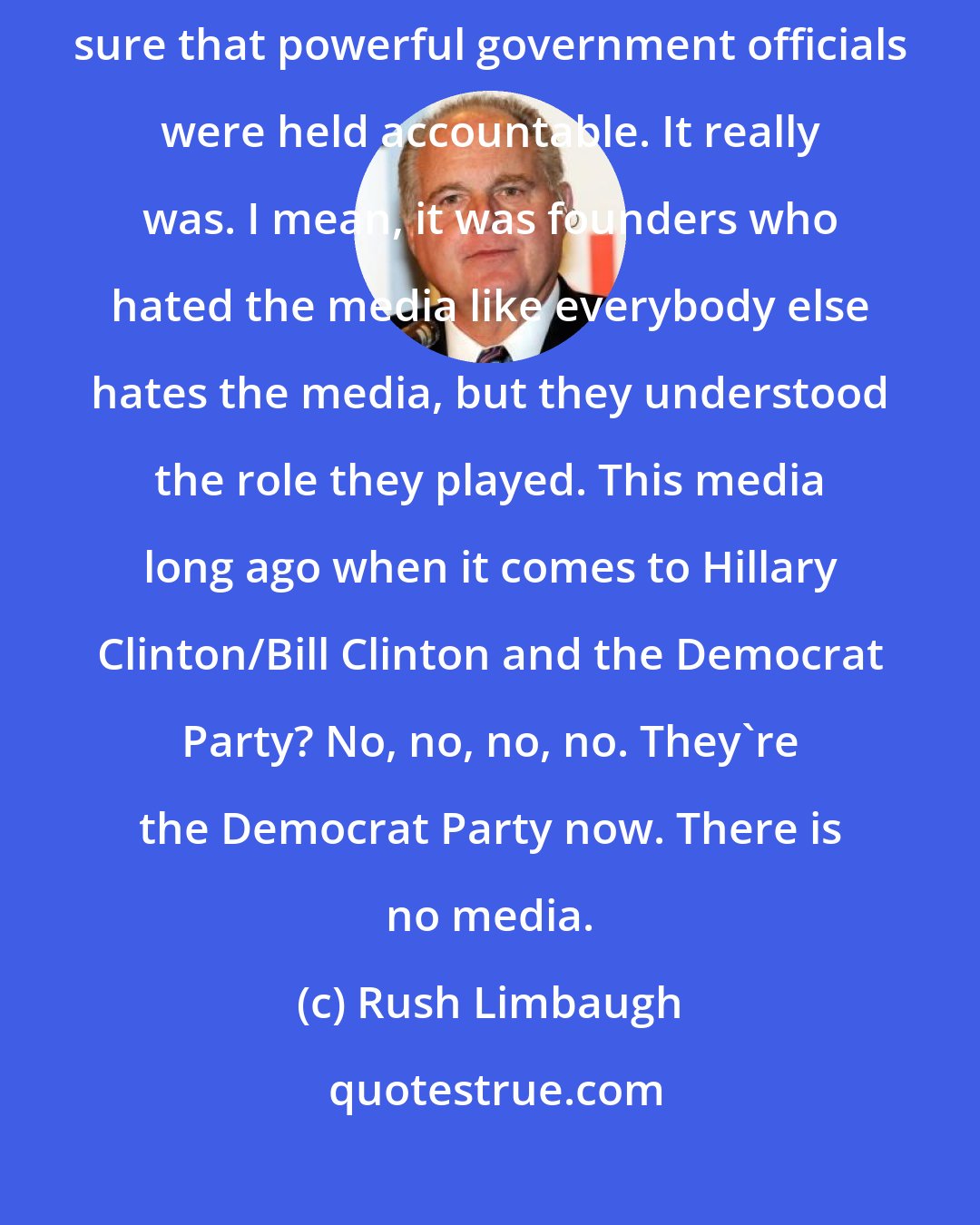 Rush Limbaugh: In the founding days of the Constitution, the purpose of the media was to make sure that powerful government officials were held accountable. It really was. I mean, it was founders who hated the media like everybody else hates the media, but they understood the role they played. This media long ago when it comes to Hillary Clinton/Bill Clinton and the Democrat Party? No, no, no, no. They're the Democrat Party now. There is no media.
