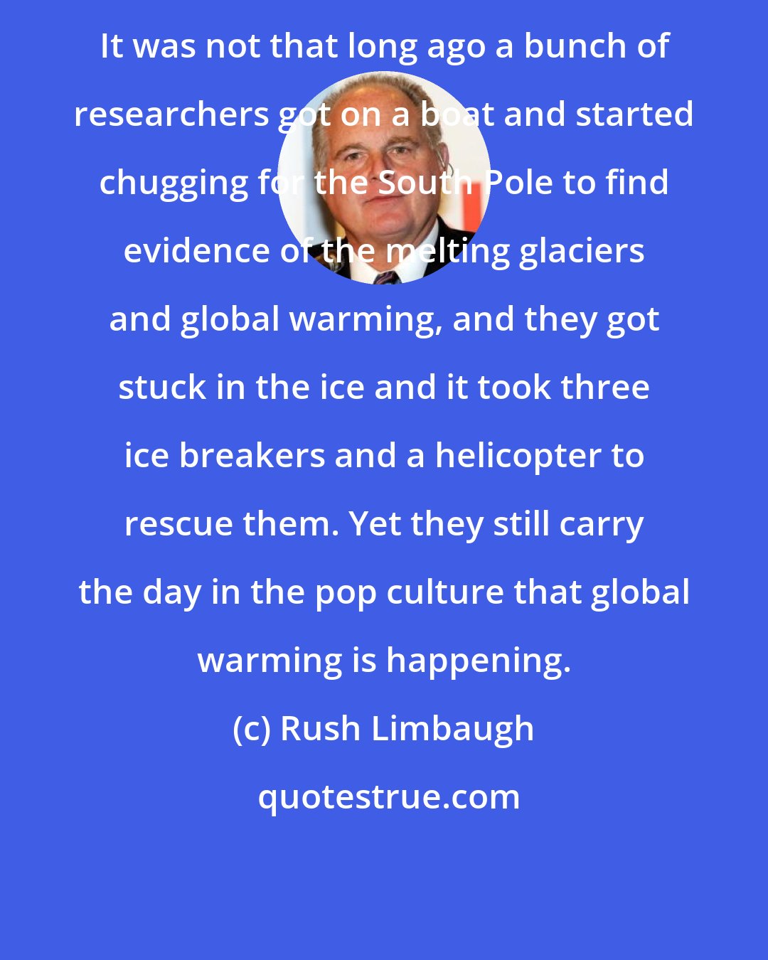 Rush Limbaugh: It was not that long ago a bunch of researchers got on a boat and started chugging for the South Pole to find evidence of the melting glaciers and global warming, and they got stuck in the ice and it took three ice breakers and a helicopter to rescue them. Yet they still carry the day in the pop culture that global warming is happening.