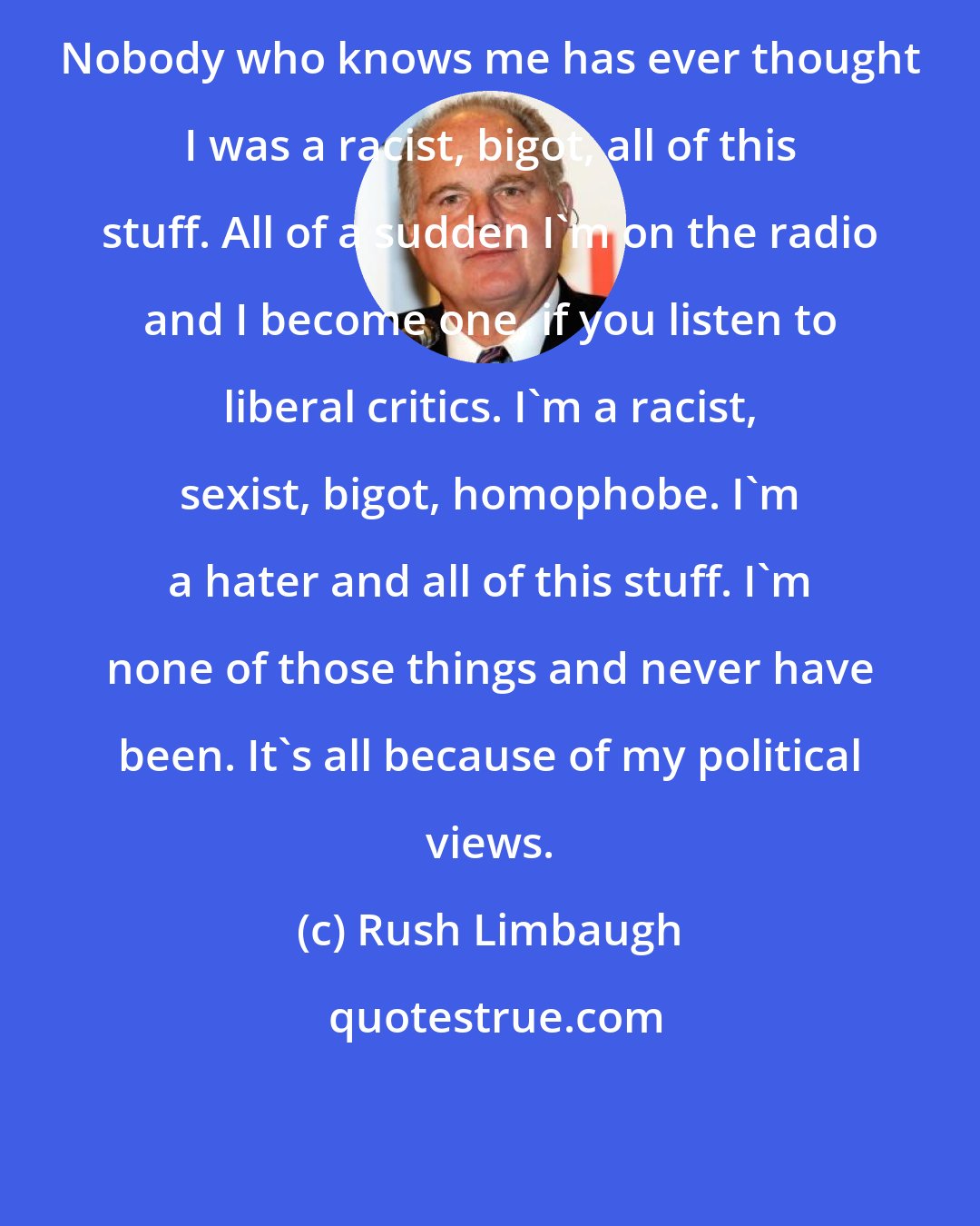 Rush Limbaugh: Nobody who knows me has ever thought I was a racist, bigot, all of this stuff. All of a sudden I'm on the radio and I become one, if you listen to liberal critics. I'm a racist, sexist, bigot, homophobe. I'm a hater and all of this stuff. I'm none of those things and never have been. It's all because of my political views.
