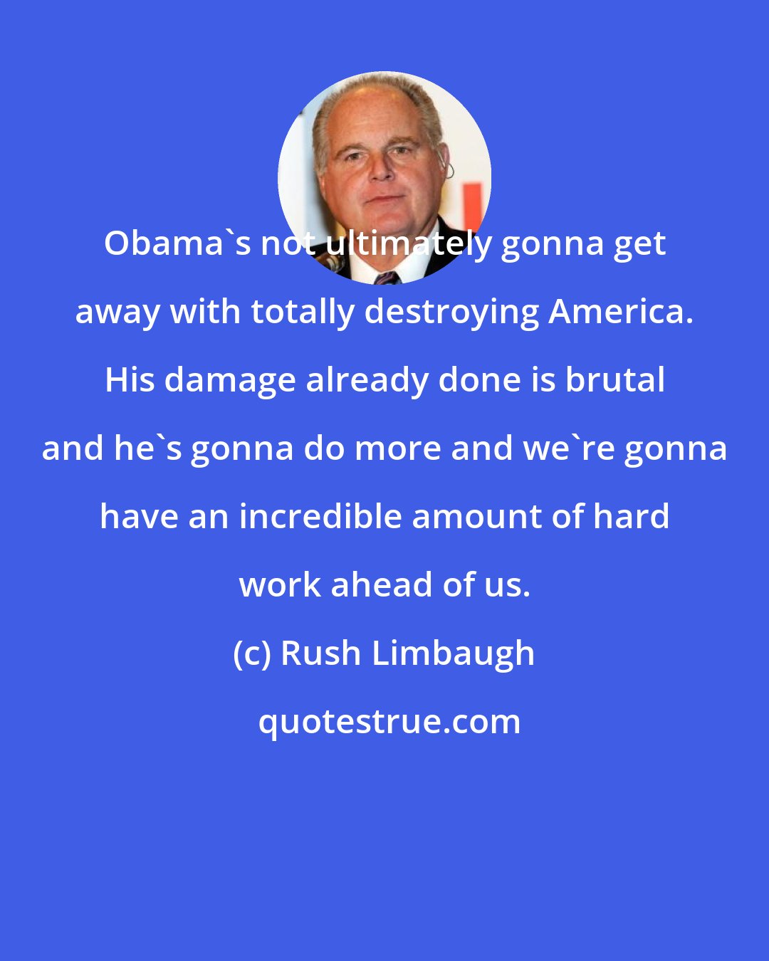 Rush Limbaugh: Obama's not ultimately gonna get away with totally destroying America. His damage already done is brutal and he's gonna do more and we're gonna have an incredible amount of hard work ahead of us.