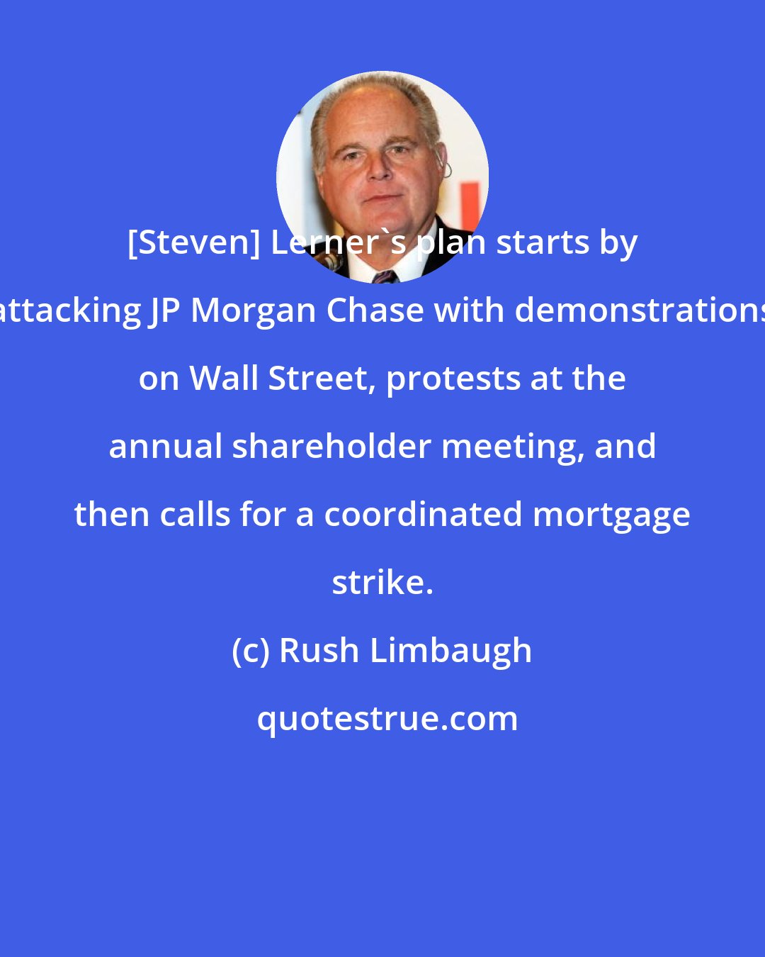 Rush Limbaugh: [Steven] Lerner's plan starts by attacking JP Morgan Chase with demonstrations on Wall Street, protests at the annual shareholder meeting, and then calls for a coordinated mortgage strike.