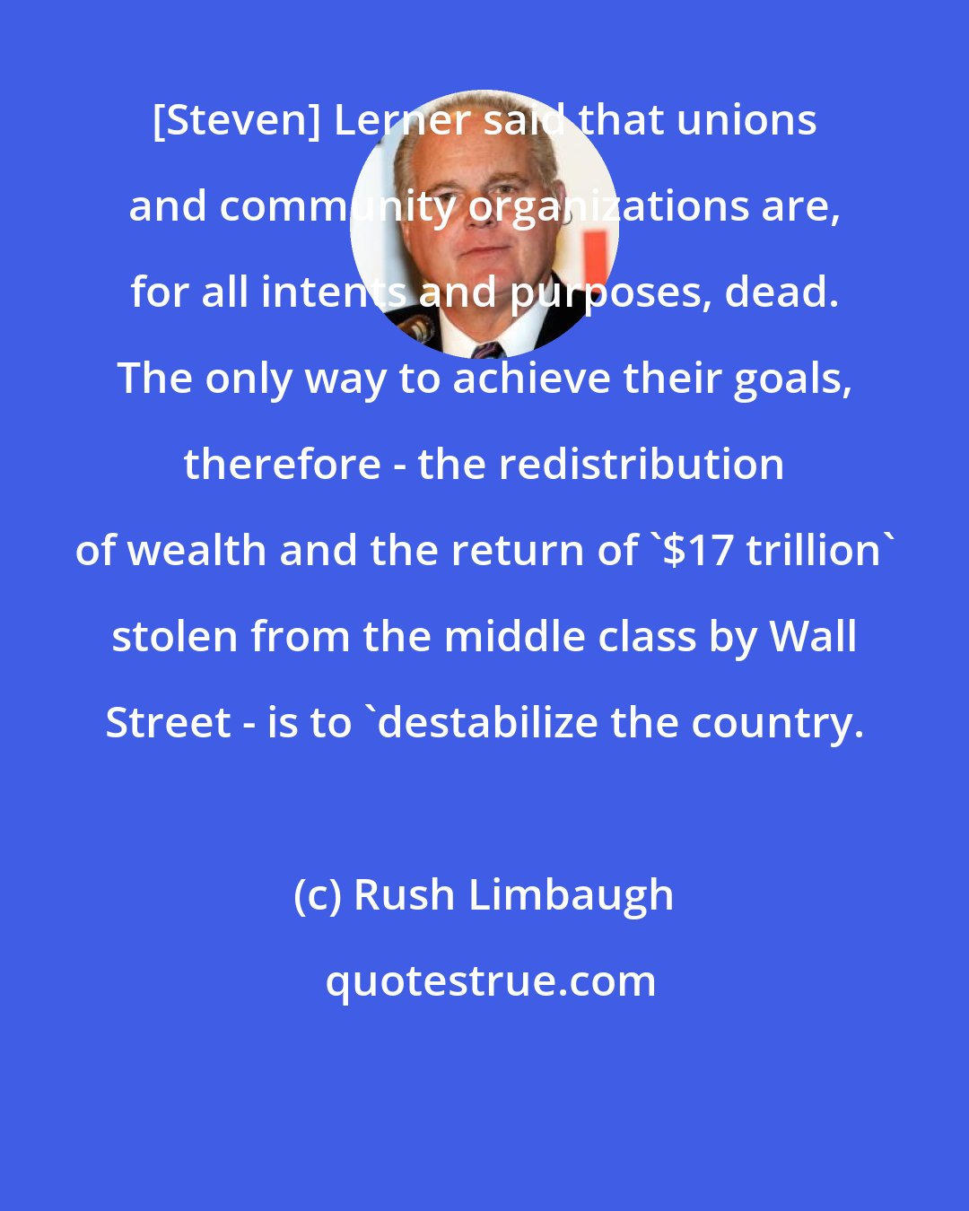 Rush Limbaugh: [Steven] Lerner said that unions and community organizations are, for all intents and purposes, dead. The only way to achieve their goals, therefore - the redistribution of wealth and the return of '$17 trillion' stolen from the middle class by Wall Street - is to 'destabilize the country.
