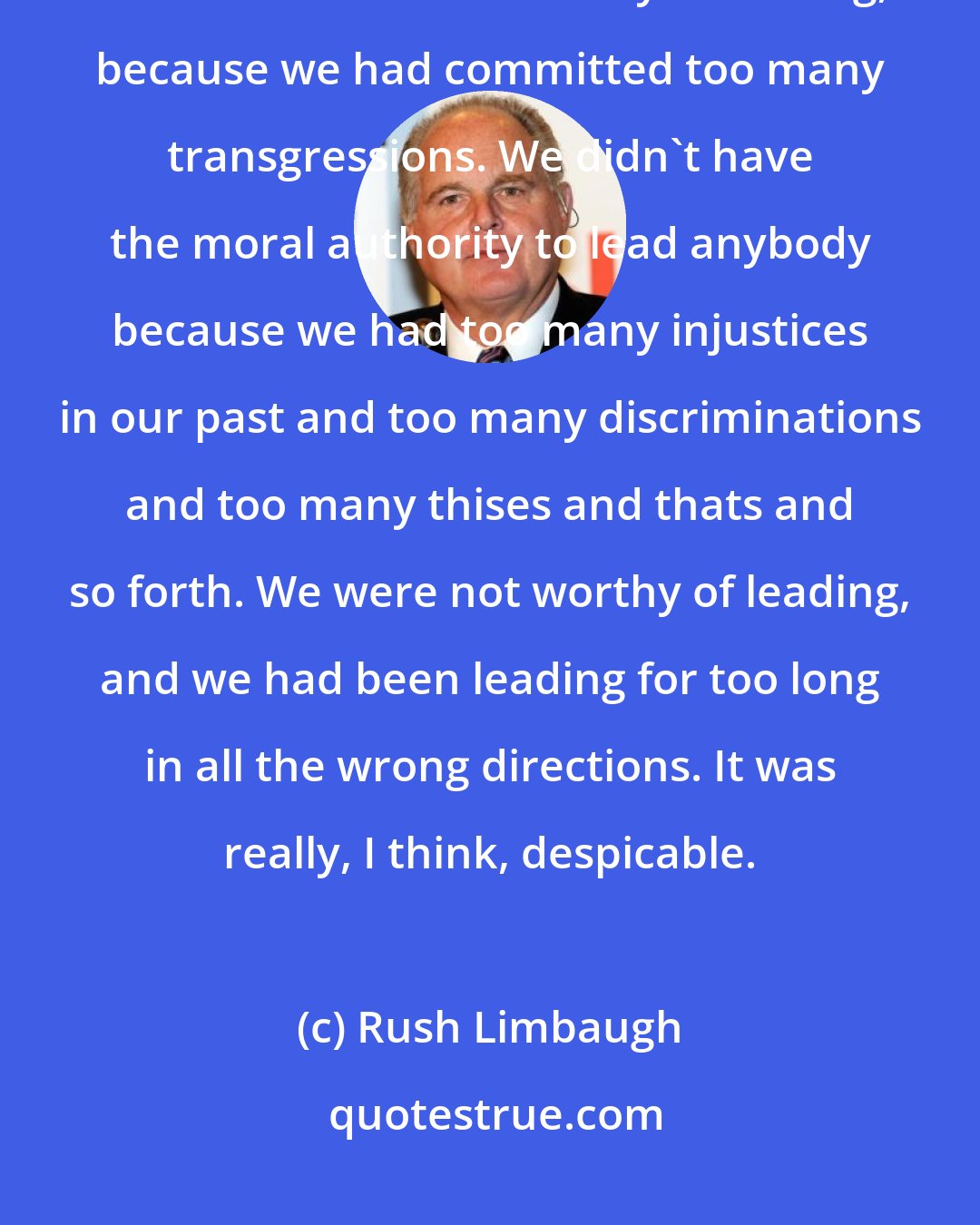 Rush Limbaugh: The American experiment, the United States in the past eight years [2008-2016] was not considered worthy of leading, because we had committed too many transgressions. We didn't have the moral authority to lead anybody because we had too many injustices in our past and too many discriminations and too many thises and thats and so forth. We were not worthy of leading, and we had been leading for too long in all the wrong directions. It was really, I think, despicable.