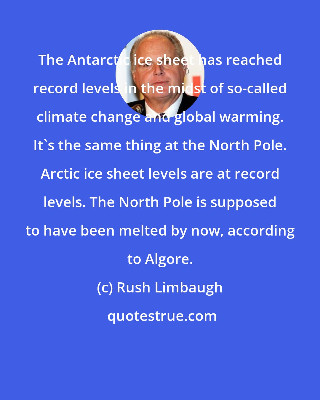 Rush Limbaugh: The Antarctic ice sheet has reached record levels in the midst of so-called climate change and global warming. It's the same thing at the North Pole. Arctic ice sheet levels are at record levels. The North Pole is supposed to have been melted by now, according to Algore.