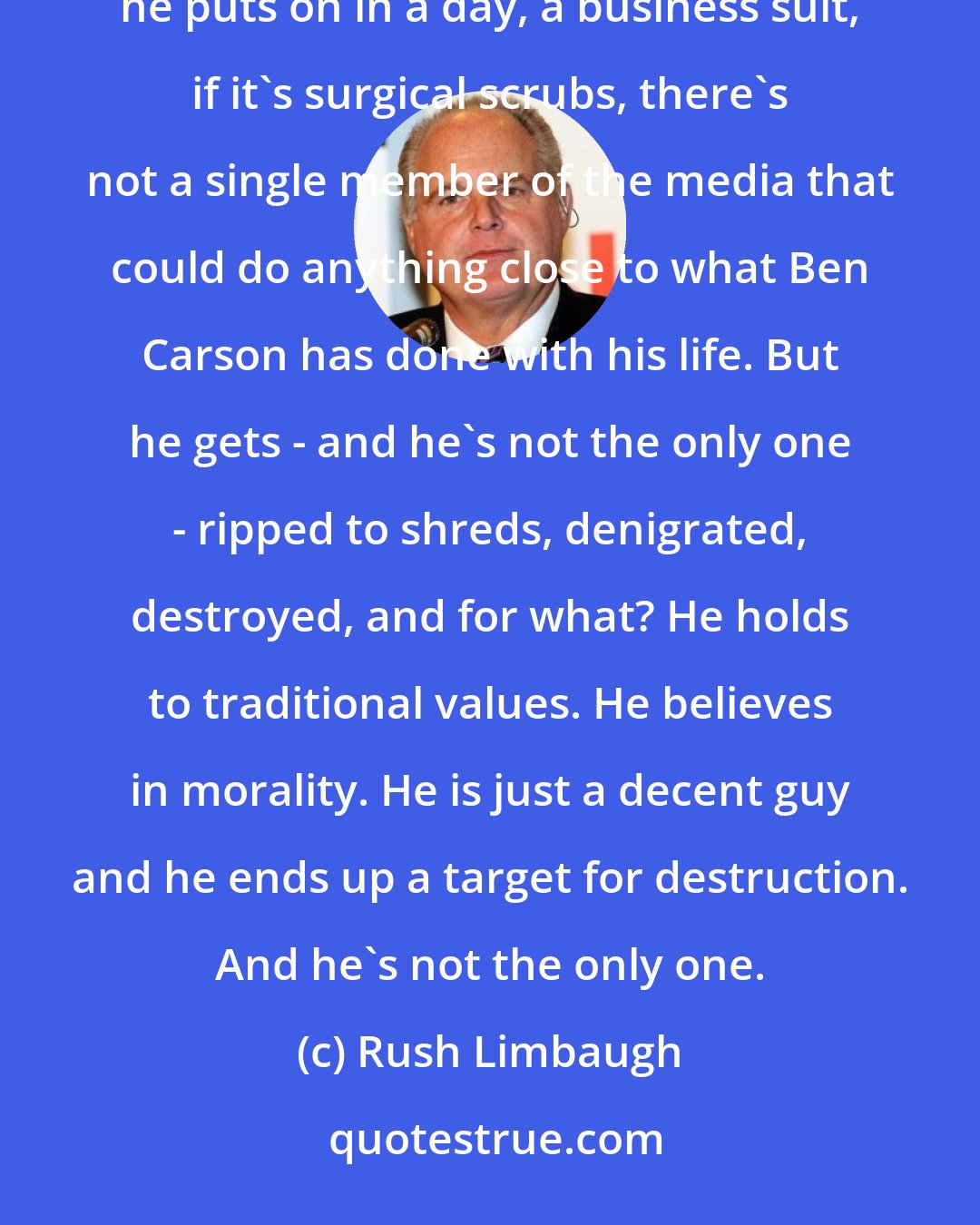 Rush Limbaugh: There is not a single person in the media today that could wear Dr. Benjamin Carson's uniform, whatever uniform he puts on in a day, a business suit, if it's surgical scrubs, there's not a single member of the media that could do anything close to what Ben Carson has done with his life. But he gets - and he's not the only one - ripped to shreds, denigrated, destroyed, and for what? He holds to traditional values. He believes in morality. He is just a decent guy and he ends up a target for destruction. And he's not the only one.