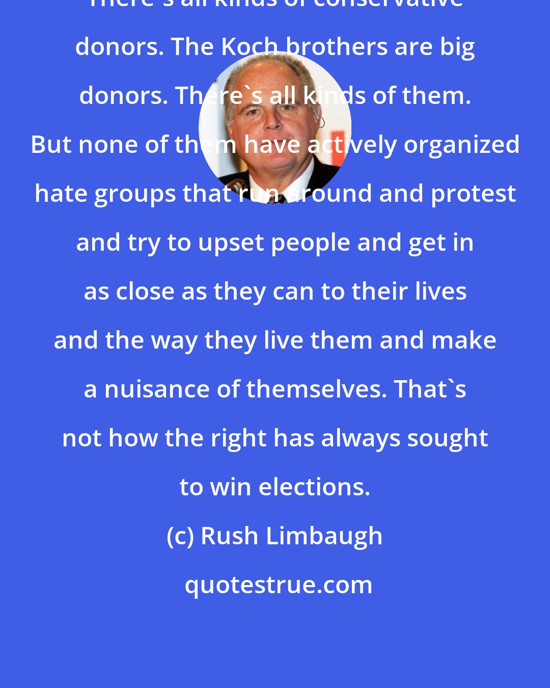 Rush Limbaugh: There's all kinds of conservative donors. The Koch brothers are big donors. There's all kinds of them. But none of them have actively organized hate groups that run around and protest and try to upset people and get in as close as they can to their lives and the way they live them and make a nuisance of themselves. That's not how the right has always sought to win elections.