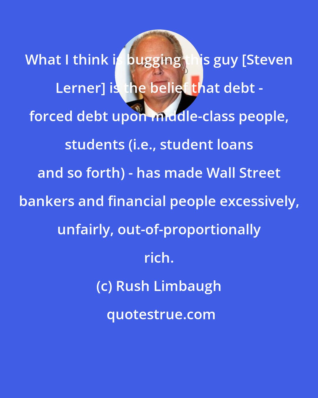 Rush Limbaugh: What I think is bugging this guy [Steven Lerner] is the belief that debt - forced debt upon middle-class people, students (i.e., student loans and so forth) - has made Wall Street bankers and financial people excessively, unfairly, out-of-proportionally rich.