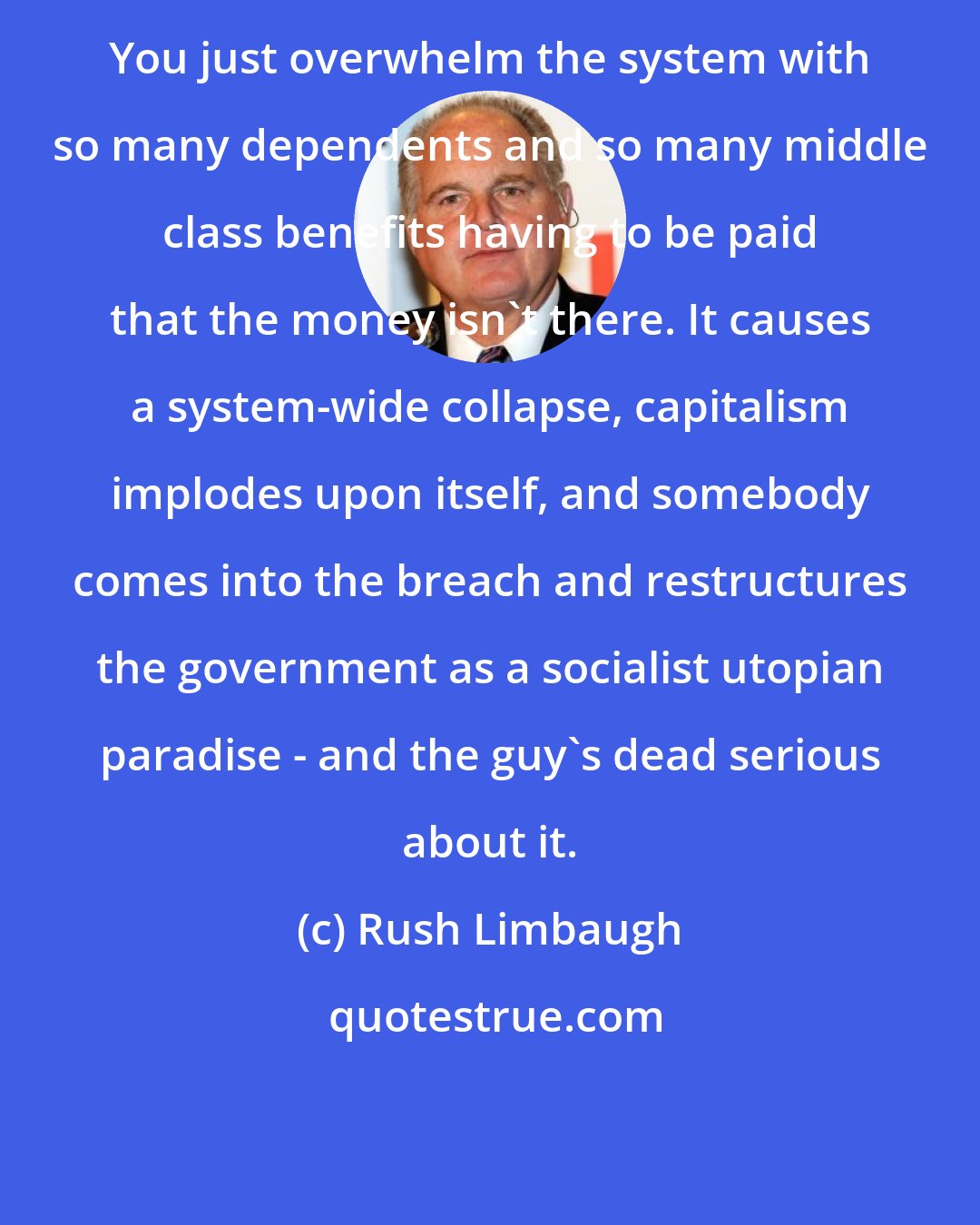 Rush Limbaugh: You just overwhelm the system with so many dependents and so many middle class benefits having to be paid that the money isn't there. It causes a system-wide collapse, capitalism implodes upon itself, and somebody comes into the breach and restructures the government as a socialist utopian paradise - and the guy's dead serious about it.