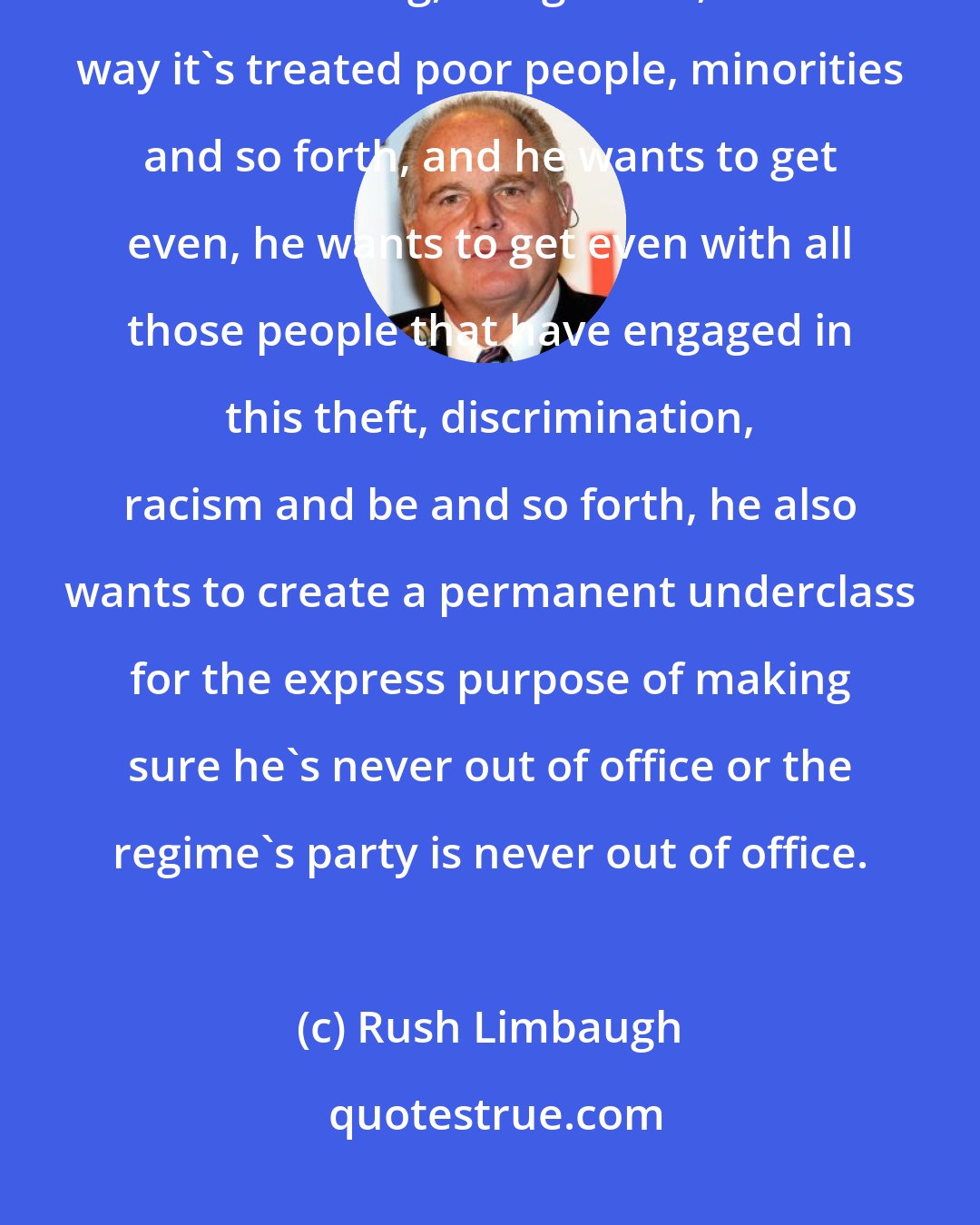 Rush Limbaugh: Barack Obama thinks this country is a crime. Obama thinks this country is a walking, living crime, the way it's treated poor people, minorities and so forth, and he wants to get even, he wants to get even with all those people that have engaged in this theft, discrimination, racism and be and so forth, he also wants to create a permanent underclass for the express purpose of making sure he's never out of office or the regime's party is never out of office.