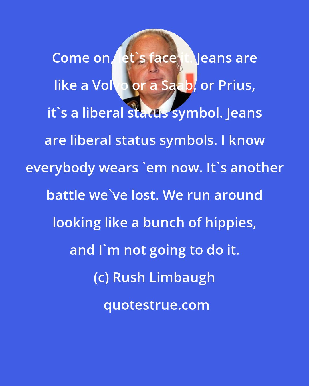 Rush Limbaugh: Come on, let's face it. Jeans are like a Volvo or a Saab, or Prius, it's a liberal status symbol. Jeans are liberal status symbols. I know everybody wears 'em now. It's another battle we've lost. We run around looking like a bunch of hippies, and I'm not going to do it.