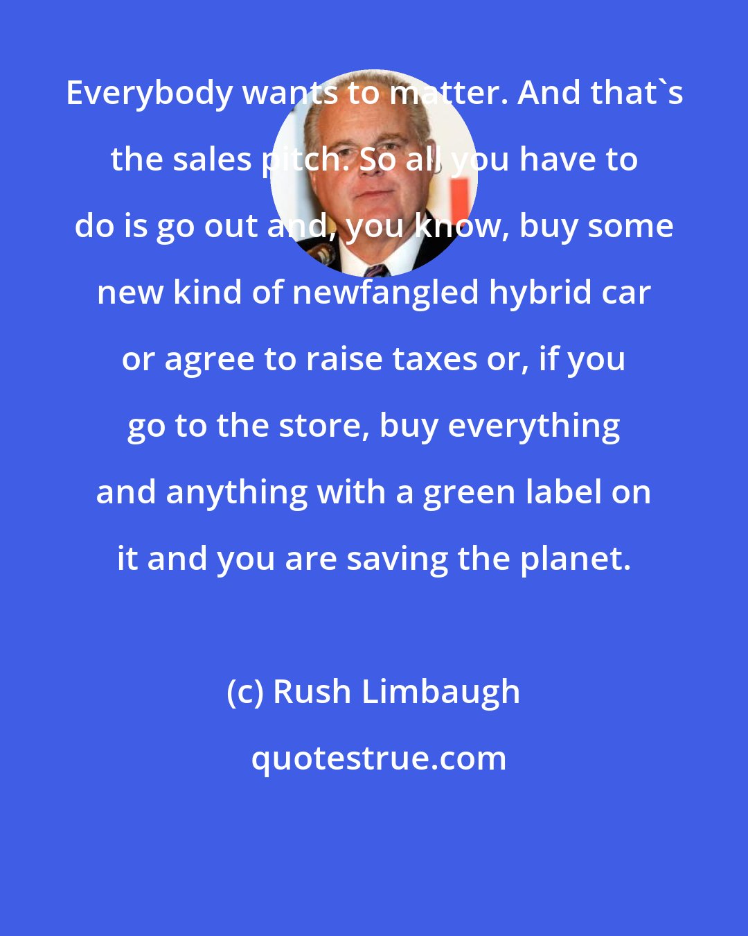 Rush Limbaugh: Everybody wants to matter. And that's the sales pitch. So all you have to do is go out and, you know, buy some new kind of newfangled hybrid car or agree to raise taxes or, if you go to the store, buy everything and anything with a green label on it and you are saving the planet.