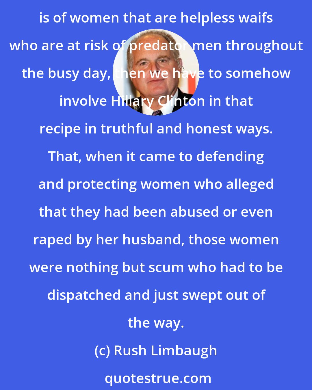 Rush Limbaugh: If women have become innocent victims, if women running around today are unable to protect themselves, if the picture that we're painting, if the caricature we are creating is of women that are helpless waifs who are at risk of predator men throughout the busy day, then we have to somehow involve Hillary Clinton in that recipe in truthful and honest ways. That, when it came to defending and protecting women who alleged that they had been abused or even raped by her husband, those women were nothing but scum who had to be dispatched and just swept out of the way.