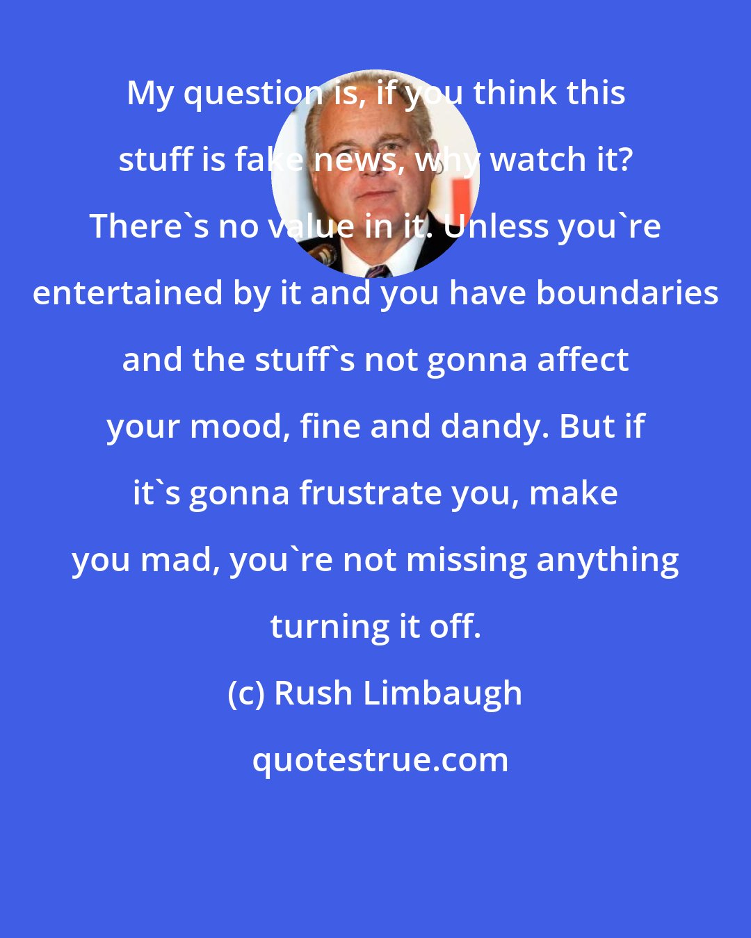 Rush Limbaugh: My question is, if you think this stuff is fake news, why watch it? There's no value in it. Unless you're entertained by it and you have boundaries and the stuff's not gonna affect your mood, fine and dandy. But if it's gonna frustrate you, make you mad, you're not missing anything turning it off.