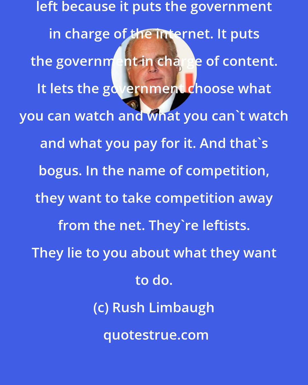 Rush Limbaugh: Net neutrality is a big deal to the left because it puts the government in charge of the internet. It puts the government in charge of content. It lets the government choose what you can watch and what you can't watch and what you pay for it. And that's bogus. In the name of competition, they want to take competition away from the net. They're leftists. They lie to you about what they want to do.