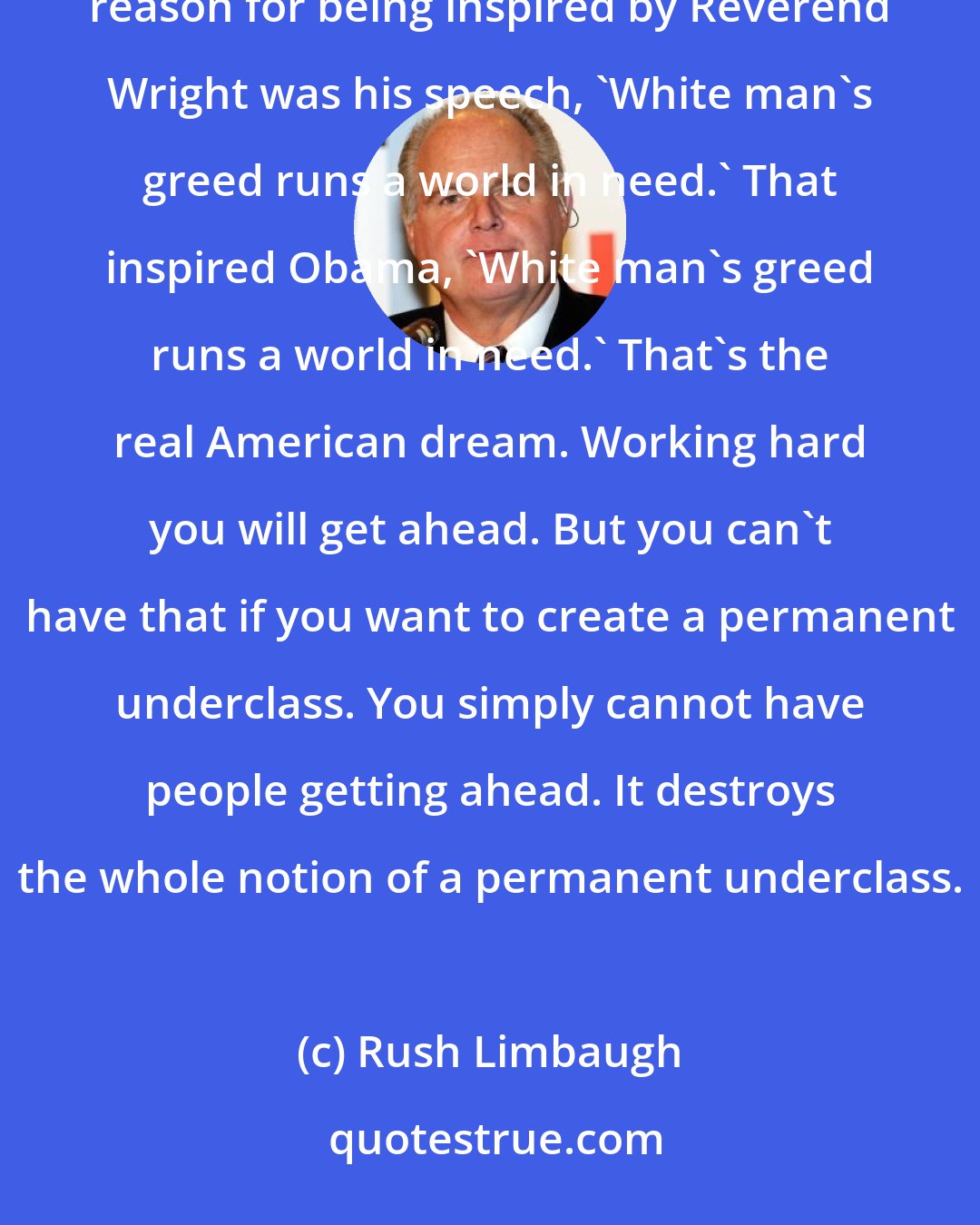 Rush Limbaugh: Our country, our economy - don't doubt me on this - our economy is based on capitalism. Barack Obama's stated reason for being inspired by Reverend Wright was his speech, 'White man's greed runs a world in need.' That inspired Obama, 'White man's greed runs a world in need.' That's the real American dream. Working hard you will get ahead. But you can't have that if you want to create a permanent underclass. You simply cannot have people getting ahead. It destroys the whole notion of a permanent underclass.