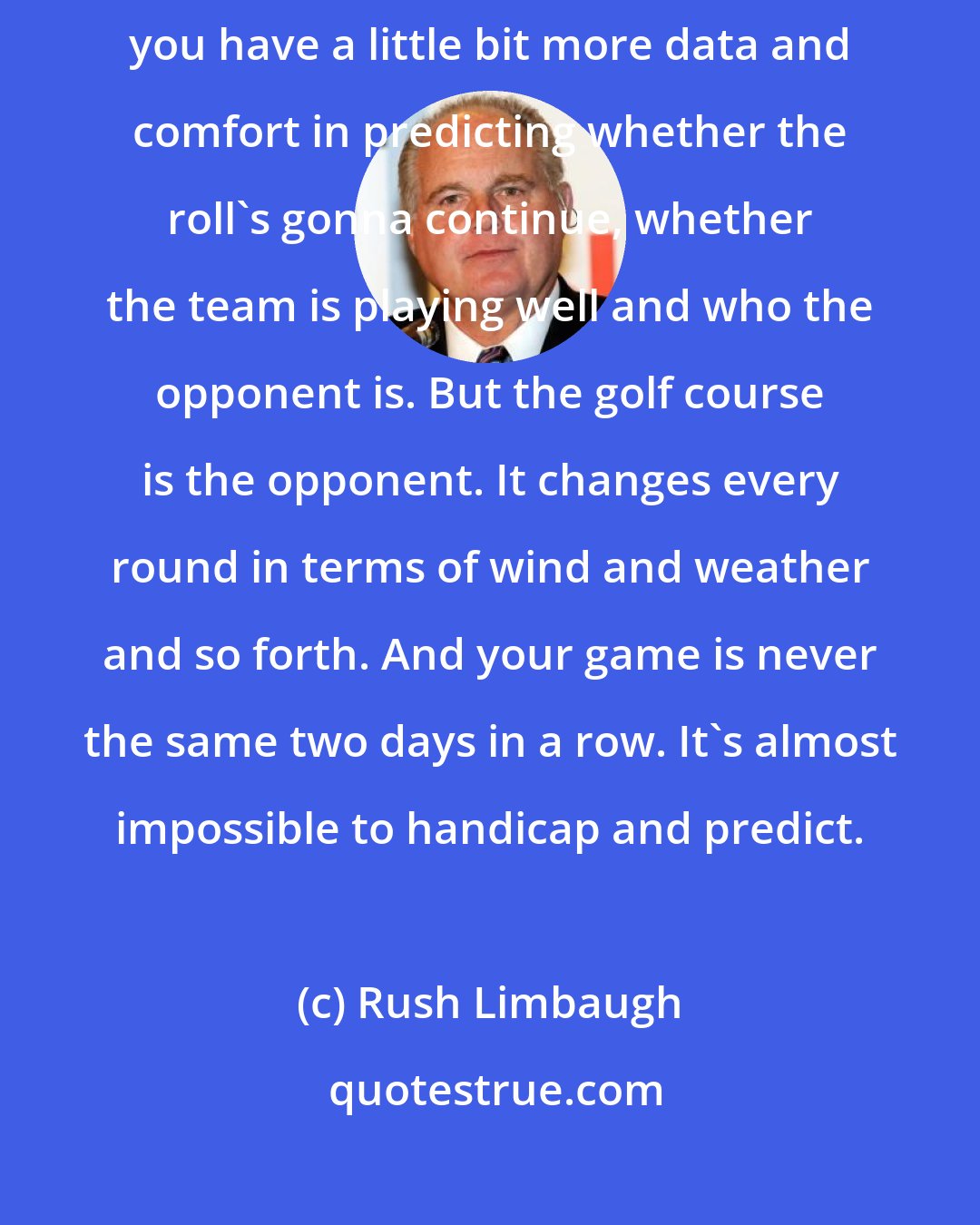 Rush Limbaugh: That's the thing about golf. In a team sport, when a team's on a roll, you have a little bit more data and comfort in predicting whether the roll's gonna continue, whether the team is playing well and who the opponent is. But the golf course is the opponent. It changes every round in terms of wind and weather and so forth. And your game is never the same two days in a row. It's almost impossible to handicap and predict.