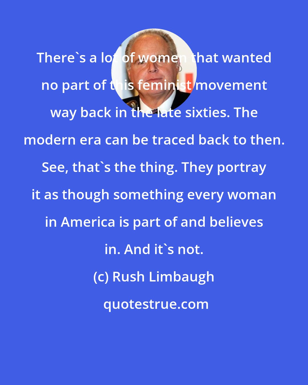 Rush Limbaugh: There's a lot of women that wanted no part of this feminist movement way back in the late sixties. The modern era can be traced back to then. See, that's the thing. They portray it as though something every woman in America is part of and believes in. And it's not.